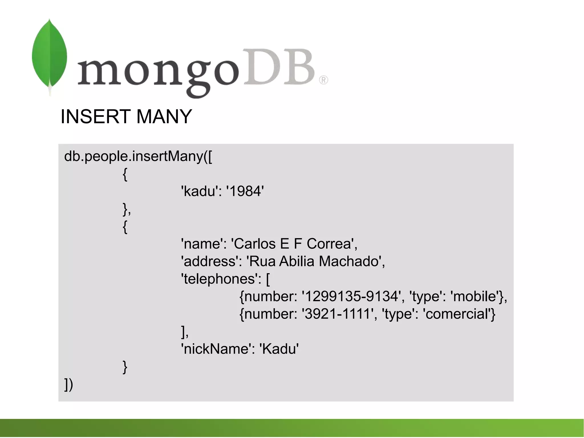 INSERT MANY
db.people.insertMany([
{
'kadu': '1984'
},
{
'name': 'Carlos E F Correa',
'address': 'Rua Abilia Machado',
'telephones': [
{number: '1299135-9134', 'type': 'mobile'},
{number: '3921-1111', 'type': 'comercial'}
],
'nickName': 'Kadu'
}
])
 