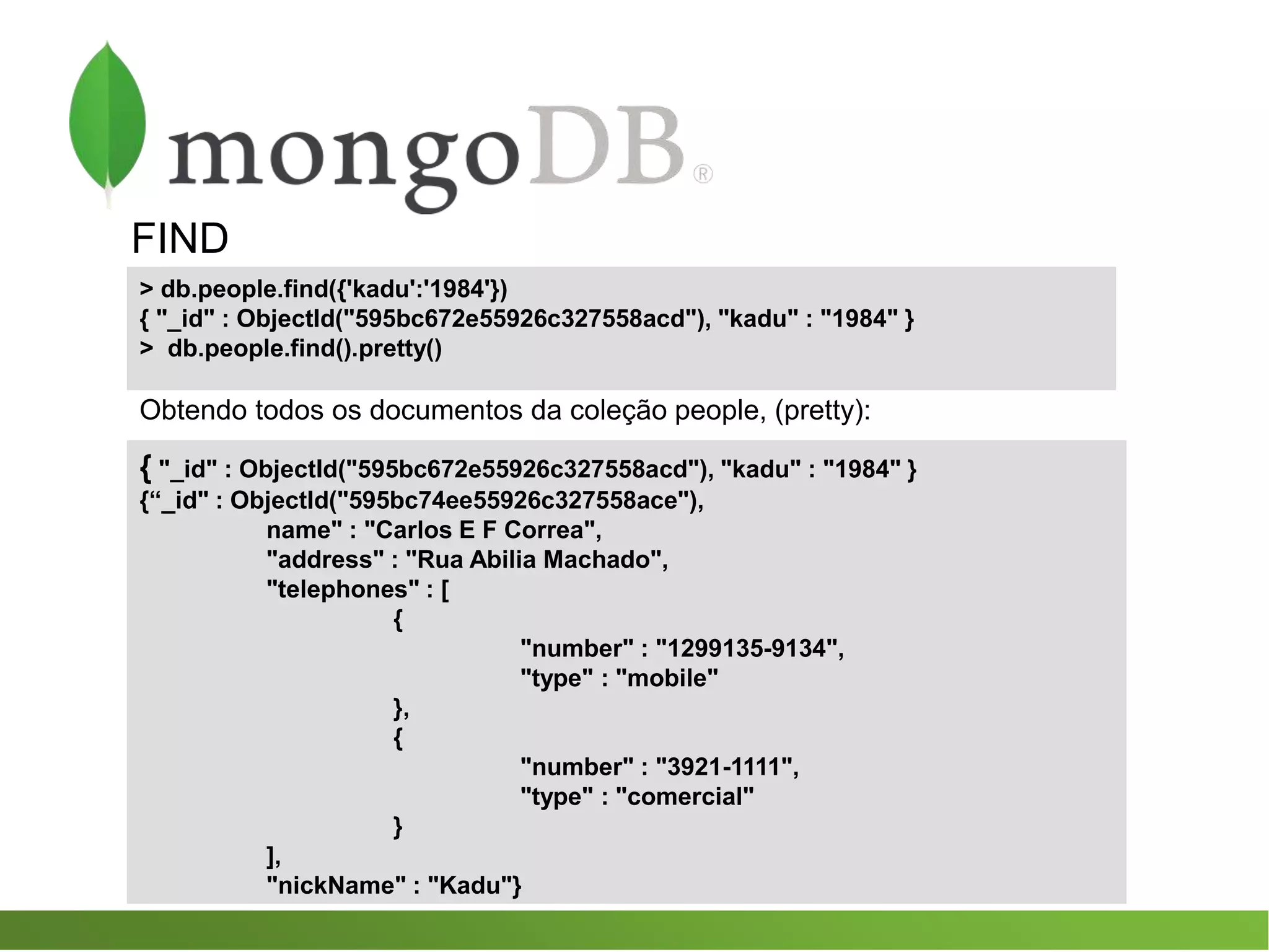 FIND
{ "_id" : ObjectId("595bc672e55926c327558acd"), "kadu" : "1984" }
{“_id" : ObjectId("595bc74ee55926c327558ace"),
name" : "Carlos E F Correa",
"address" : "Rua Abilia Machado",
"telephones" : [
{
"number" : "1299135-9134",
"type" : "mobile"
},
{
"number" : "3921-1111",
"type" : "comercial"
}
],
"nickName" : "Kadu"}
> db.people.find({'kadu':'1984'})
{ "_id" : ObjectId("595bc672e55926c327558acd"), "kadu" : "1984" }
> db.people.find().pretty()
Obtendo todos os documentos da coleção people, (pretty):
 