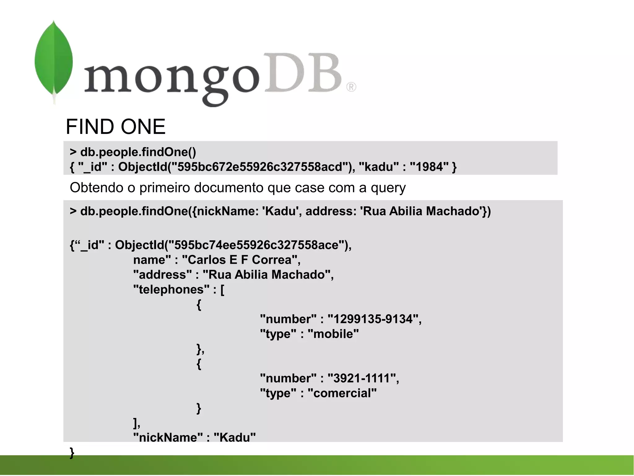 FIND ONE
> db.people.findOne({nickName: 'Kadu', address: 'Rua Abilia Machado'})
{“_id" : ObjectId("595bc74ee55926c327558ace"),
name" : "Carlos E F Correa",
"address" : "Rua Abilia Machado",
"telephones" : [
{
"number" : "1299135-9134",
"type" : "mobile"
},
{
"number" : "3921-1111",
"type" : "comercial"
}
],
"nickName" : "Kadu"
}
> db.people.findOne()
{ "_id" : ObjectId("595bc672e55926c327558acd"), "kadu" : "1984" }
Obtendo o primeiro documento que case com a query
 