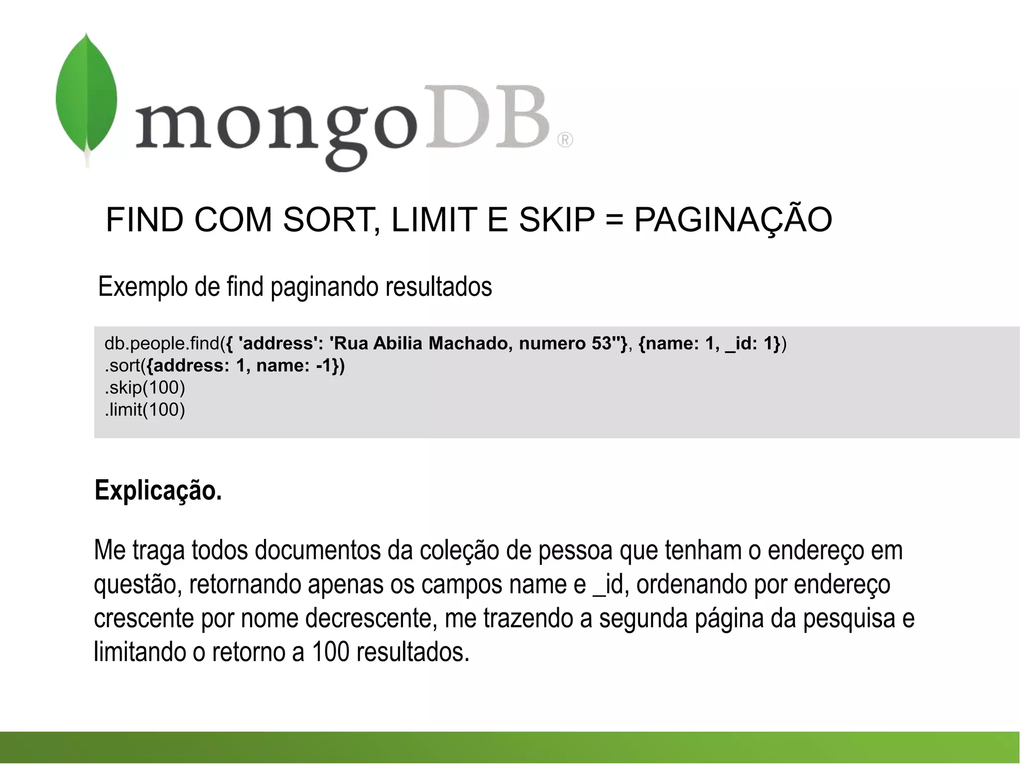 FIND COM SORT, LIMIT E SKIP = PAGINAÇÃO
Exemplo de find paginando resultados
db.people.find({ 'address': 'Rua Abilia Machado, numero 53''}, {name: 1, _id: 1})
.sort({address: 1, name: -1})
.skip(100)
.limit(100)
Me traga todos documentos da coleção de pessoa que tenham o endereço em
questão, retornando apenas os campos name e _id, ordenando por endereço
crescente por nome decrescente, me trazendo a segunda página da pesquisa e
limitando o retorno a 100 resultados.
Explicação.
 