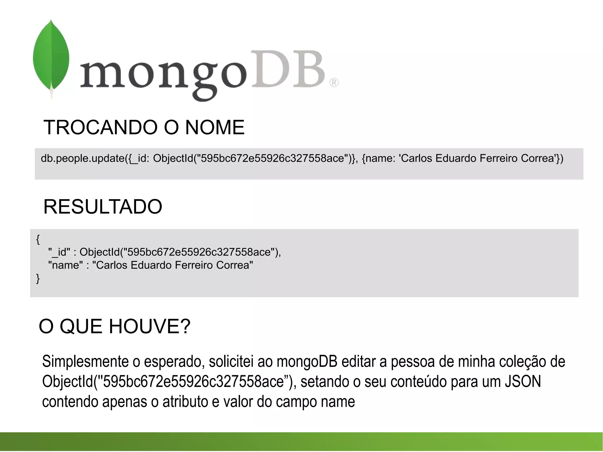 TROCANDO O NOME
{
"_id" : ObjectId("595bc672e55926c327558ace"),
"name" : "Carlos Eduardo Ferreiro Correa"
}
db.people.update({_id: ObjectId("595bc672e55926c327558ace")}, {name: 'Carlos Eduardo Ferreiro Correa'})
RESULTADO
O QUE HOUVE?
Simplesmente o esperado, solicitei ao mongoDB editar a pessoa de minha coleção de
ObjectId(''595bc672e55926c327558ace”), setando o seu conteúdo para um JSON
contendo apenas o atributo e valor do campo name
 