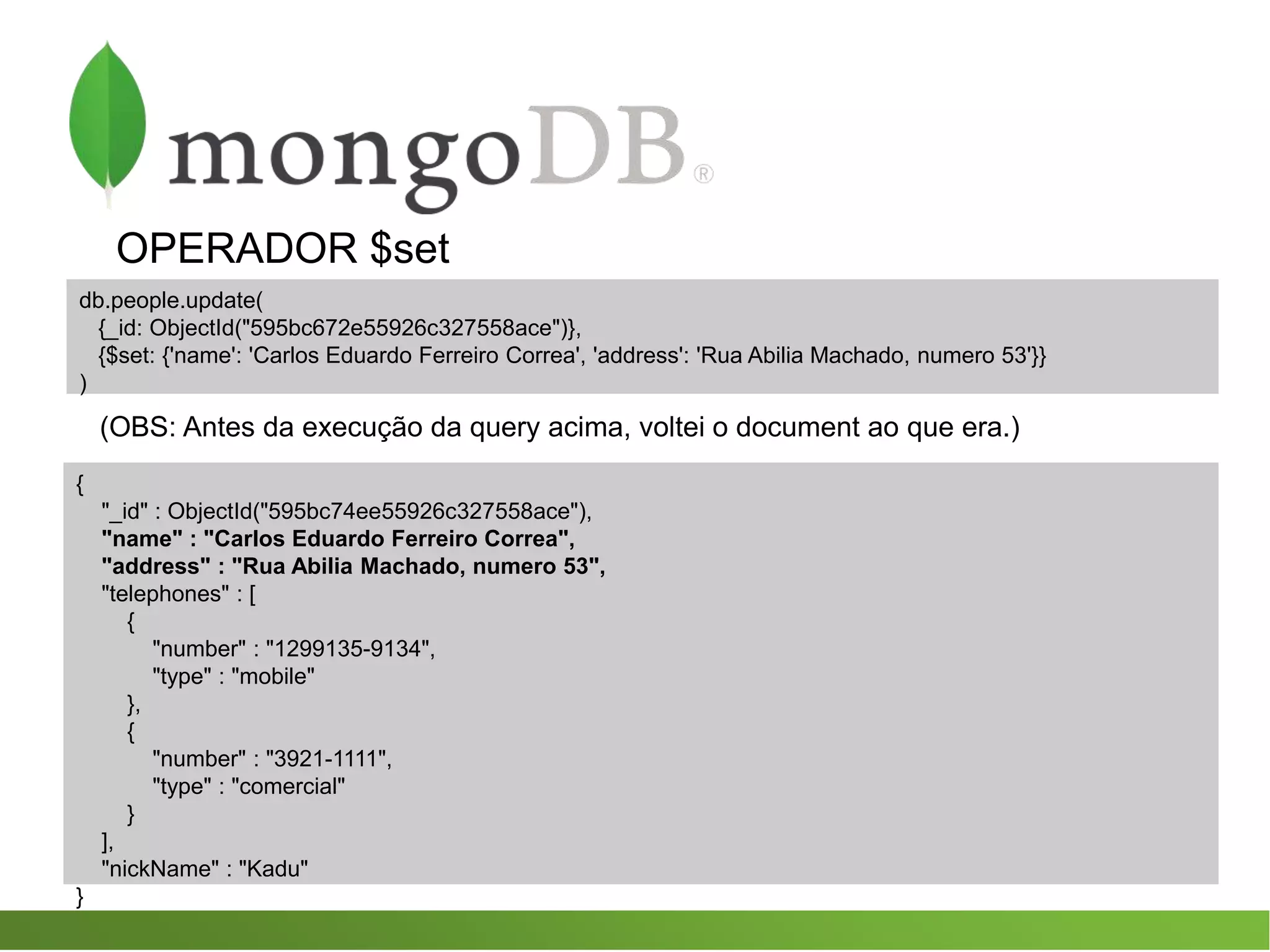 OPERADOR $set
db.people.update(
{_id: ObjectId("595bc672e55926c327558ace")},
{$set: {'name': 'Carlos Eduardo Ferreiro Correa', 'address': 'Rua Abilia Machado, numero 53'}}
)
(OBS: Antes da execução da query acima, voltei o document ao que era.)
{
"_id" : ObjectId("595bc74ee55926c327558ace"),
"name" : "Carlos Eduardo Ferreiro Correa",
"address" : "Rua Abilia Machado, numero 53",
"telephones" : [
{
"number" : "1299135-9134",
"type" : "mobile"
},
{
"number" : "3921-1111",
"type" : "comercial"
}
],
"nickName" : "Kadu"
}
 