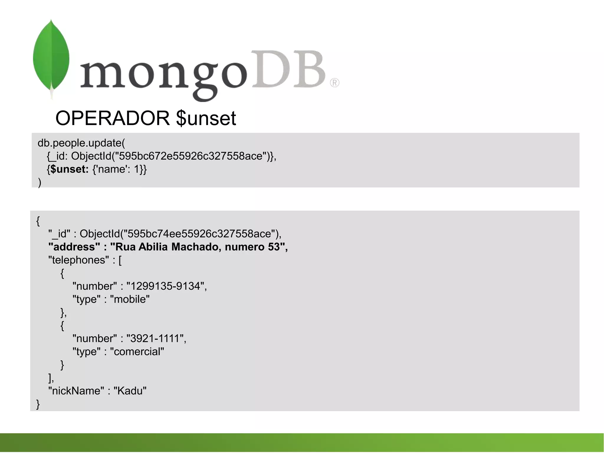 OPERADOR $unset
db.people.update(
{_id: ObjectId("595bc672e55926c327558ace")},
{$unset: {'name': 1}}
)
{
"_id" : ObjectId("595bc74ee55926c327558ace"),
"address" : "Rua Abilia Machado, numero 53",
"telephones" : [
{
"number" : "1299135-9134",
"type" : "mobile"
},
{
"number" : "3921-1111",
"type" : "comercial"
}
],
"nickName" : "Kadu"
}
 