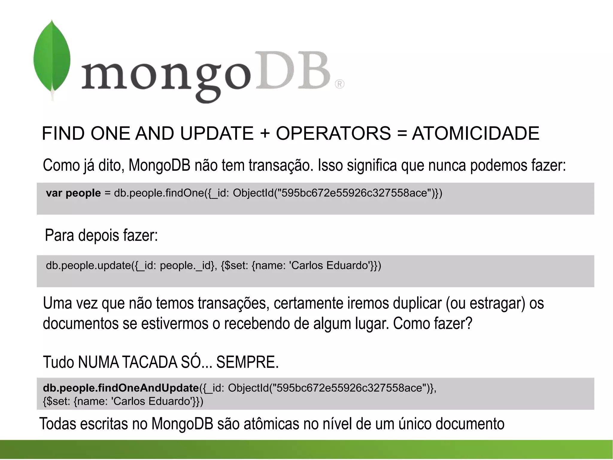 FIND ONE AND UPDATE + OPERATORS = ATOMICIDADE
Como já dito, MongoDB não tem transação. Isso significa que nunca podemos fazer:
var people = db.people.findOne({_id: ObjectId("595bc672e55926c327558ace")})
Para depois fazer:
db.people.update({_id: people._id}, {$set: {name: 'Carlos Eduardo'}})
Uma vez que não temos transações, certamente iremos duplicar (ou estragar) os
documentos se estivermos o recebendo de algum lugar. Como fazer?
Tudo NUMA TACADA SÓ... SEMPRE.
db.people.findOneAndUpdate({_id: ObjectId("595bc672e55926c327558ace")},
{$set: {name: 'Carlos Eduardo'}})
Todas escritas no MongoDB são atômicas no nível de um único documento
 