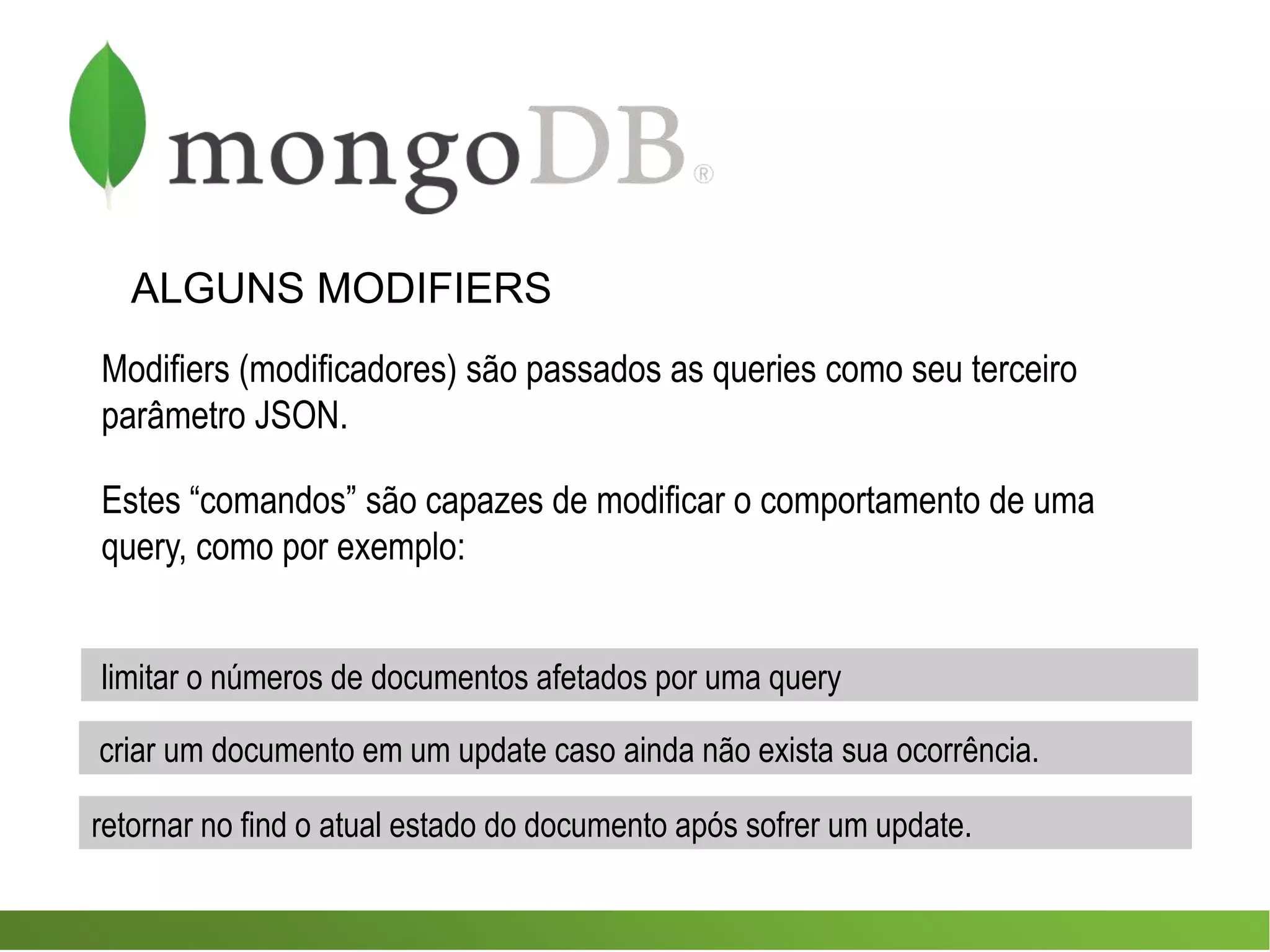 ALGUNS MODIFIERS
Modifiers (modificadores) são passados as queries como seu terceiro
parâmetro JSON.
Estes “comandos” são capazes de modificar o comportamento de uma
query, como por exemplo:
criar um documento em um update caso ainda não exista sua ocorrência.
limitar o números de documentos afetados por uma query
retornar no find o atual estado do documento após sofrer um update.
 