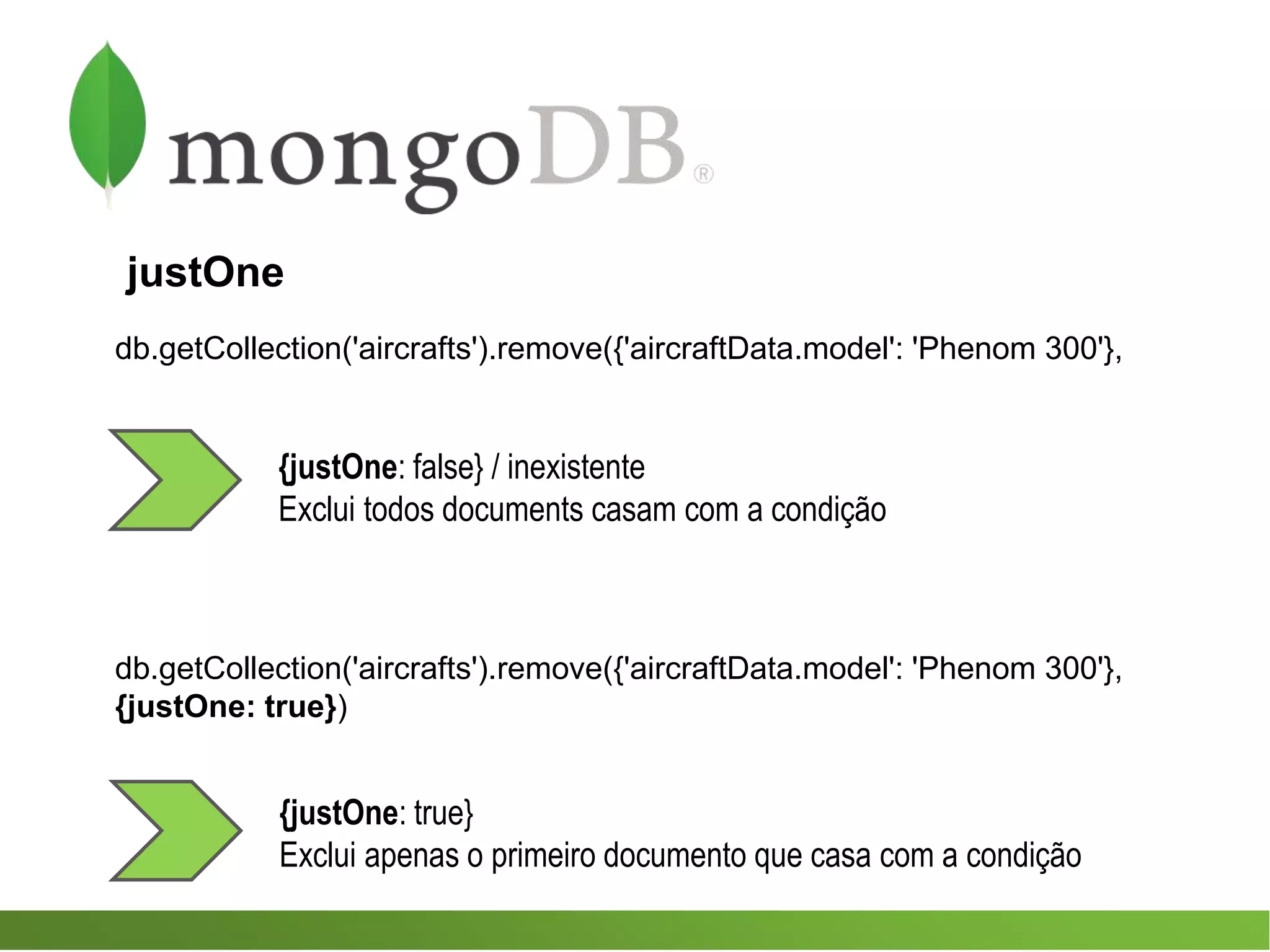 db.getCollection('aircrafts').remove({'aircraftData.model': 'Phenom 300'},
{justOne: true}
Exclui apenas o primeiro documento que casa com a condição
db.getCollection('aircrafts').remove({'aircraftData.model': 'Phenom 300'},
{justOne: true})
{justOne: false} / inexistente
Exclui todos documents casam com a condição
justOne
 