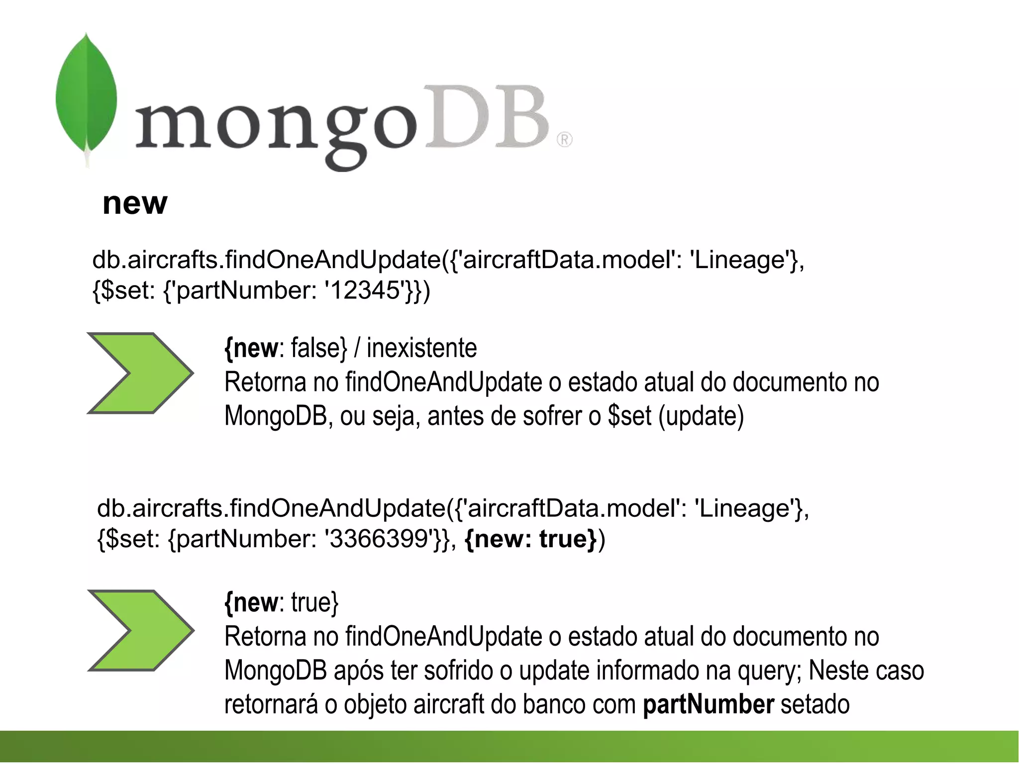 {new: true}
Retorna no findOneAndUpdate o estado atual do documento no
MongoDB após ter sofrido o update informado na query; Neste caso
retornará o objeto aircraft do banco com partNumber setado
db.aircrafts.findOneAndUpdate({'aircraftData.model': 'Lineage'},
{$set: {'partNumber: '12345'}})
{new: false} / inexistente
Retorna no findOneAndUpdate o estado atual do documento no
MongoDB, ou seja, antes de sofrer o $set (update)
new
db.aircrafts.findOneAndUpdate({'aircraftData.model': 'Lineage'},
{$set: {partNumber: '3366399'}}, {new: true})
 