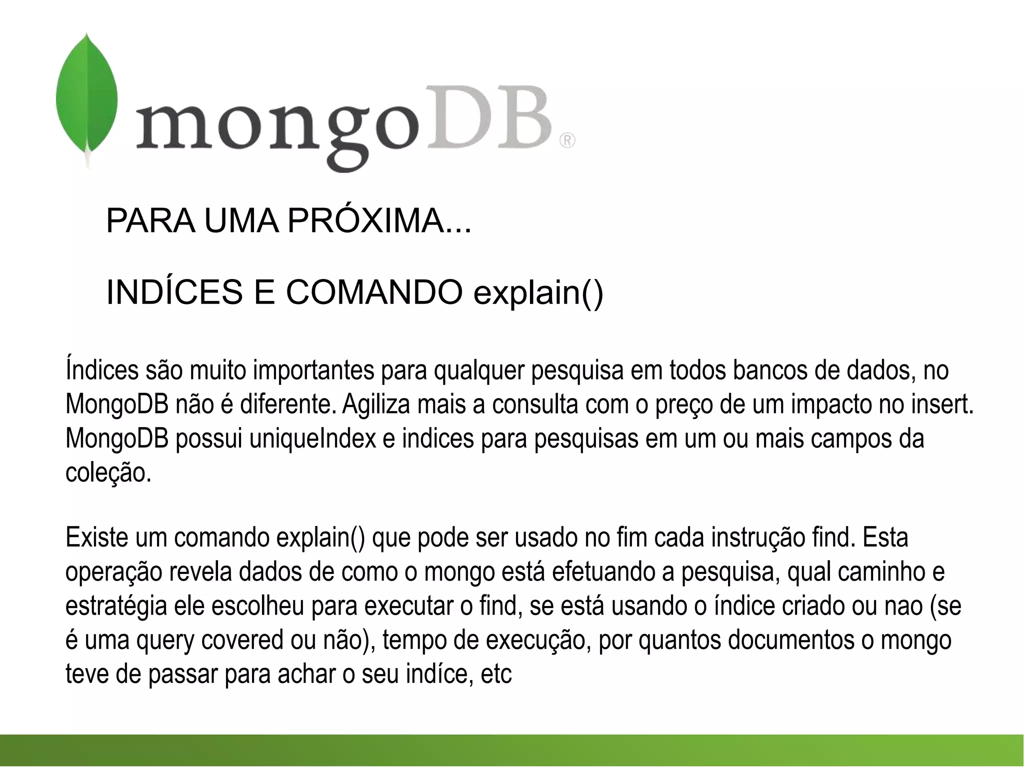 PARA UMA PRÓXIMA...
INDÍCES E COMANDO explain()
Índices são muito importantes para qualquer pesquisa em todos bancos de dados, no
MongoDB não é diferente. Agiliza mais a consulta com o preço de um impacto no insert.
MongoDB possui uniqueIndex e indices para pesquisas em um ou mais campos da
coleção.
Existe um comando explain() que pode ser usado no fim cada instrução find. Esta
operação revela dados de como o mongo está efetuando a pesquisa, qual caminho e
estratégia ele escolheu para executar o find, se está usando o índice criado ou nao (se
é uma query covered ou não), tempo de execução, por quantos documentos o mongo
teve de passar para achar o seu indíce, etc
 