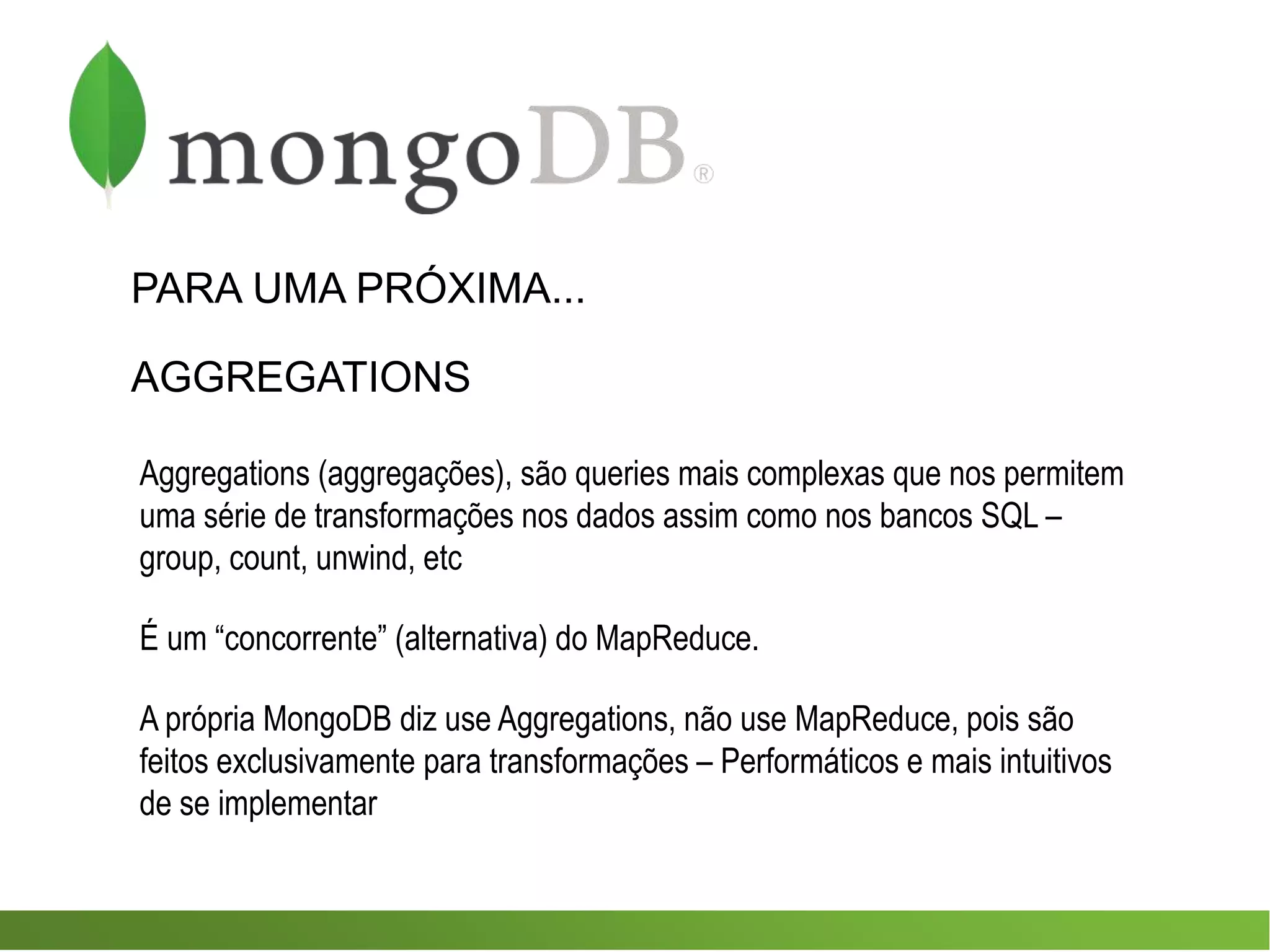 PARA UMA PRÓXIMA...
AGGREGATIONS
Aggregations (aggregações), são queries mais complexas que nos permitem
uma série de transformações nos dados assim como nos bancos SQL –
group, count, unwind, etc
É um “concorrente” (alternativa) do MapReduce.
A própria MongoDB diz use Aggregations, não use MapReduce, pois são
feitos exclusivamente para transformações – Performáticos e mais intuitivos
de se implementar
 