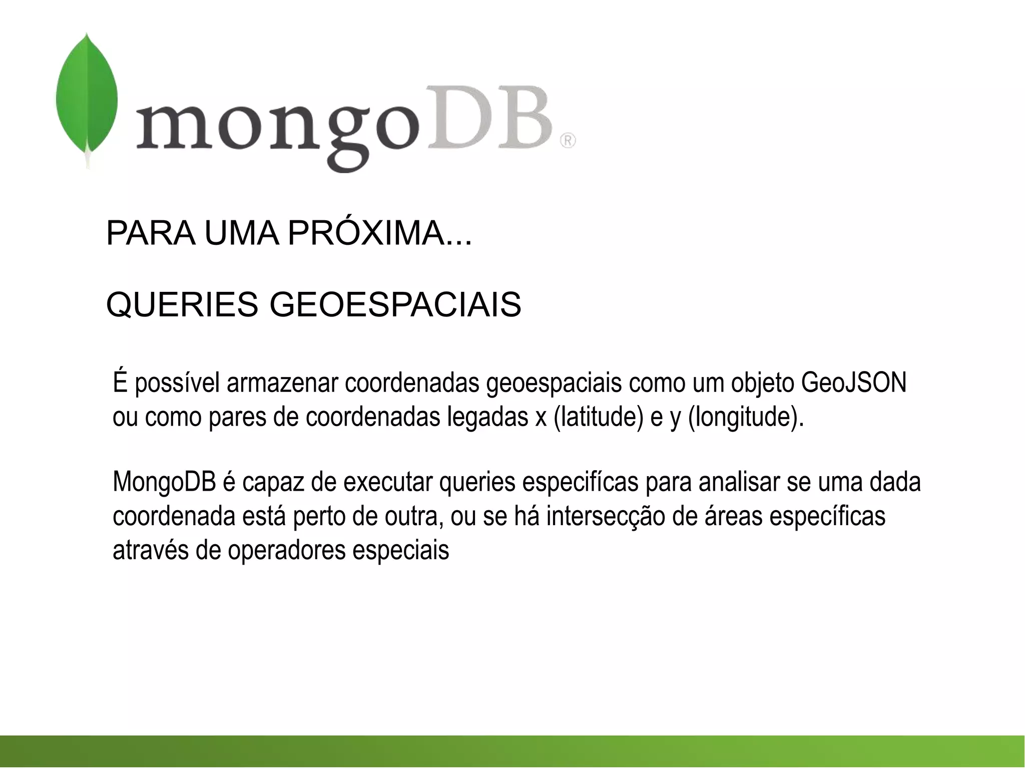 PARA UMA PRÓXIMA...
QUERIES GEOESPACIAIS
É possível armazenar coordenadas geoespaciais como um objeto GeoJSON
ou como pares de coordenadas legadas x (latitude) e y (longitude).
MongoDB é capaz de executar queries especifícas para analisar se uma dada
coordenada está perto de outra, ou se há intersecção de áreas específicas
através de operadores especiais
 