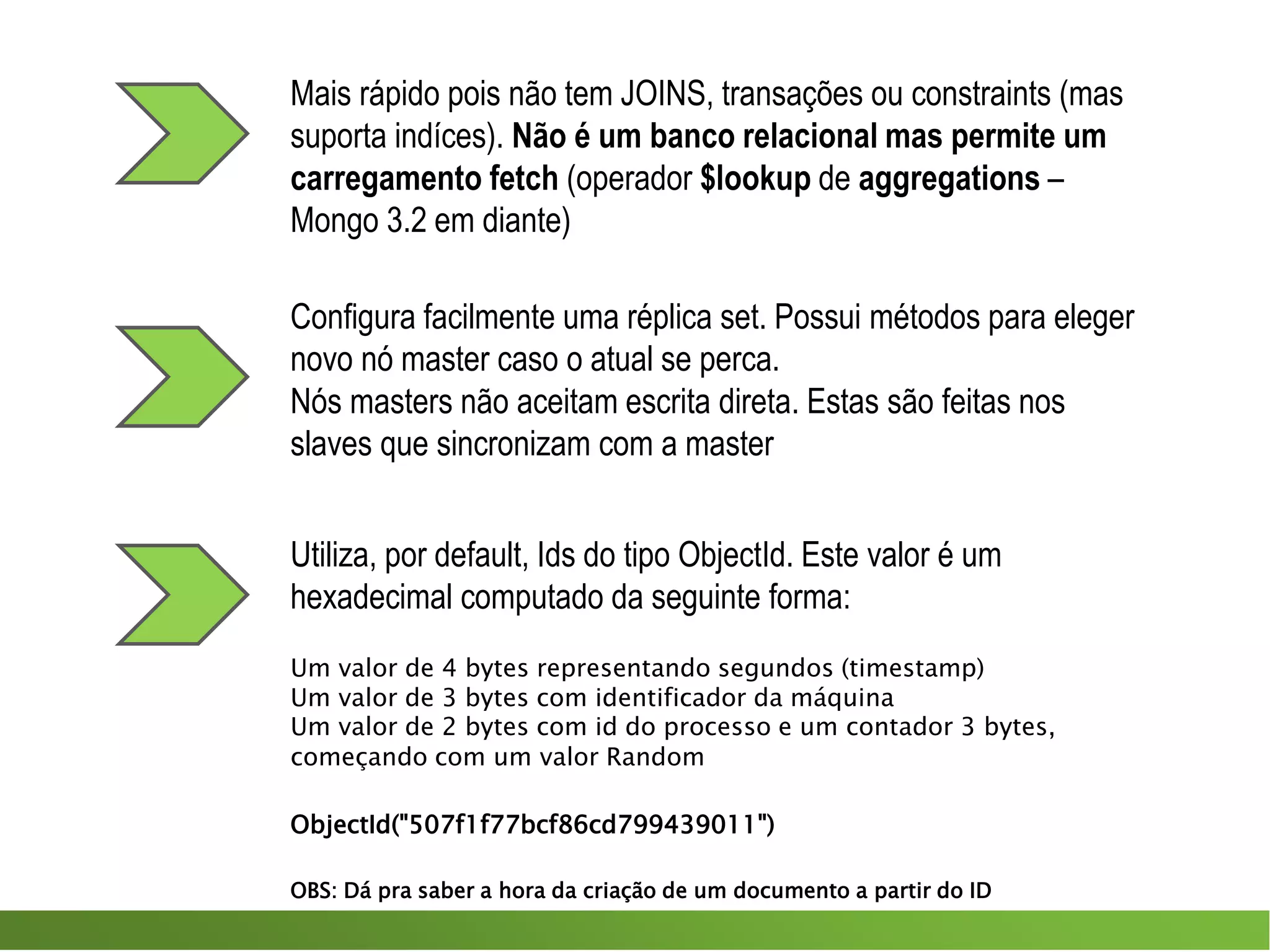 Mais rápido pois não tem JOINS, transações ou constraints (mas
suporta indíces). Não é um banco relacional mas permite um
carregamento fetch (operador $lookup de aggregations –
Mongo 3.2 em diante)
Configura facilmente uma réplica set. Possui métodos para eleger
novo nó master caso o atual se perca.
Nós masters não aceitam escrita direta. Estas são feitas nos
slaves que sincronizam com a master
Utiliza, por default, Ids do tipo ObjectId. Este valor é um
hexadecimal computado da seguinte forma:
Um valor de 4 bytes representando segundos (timestamp)
Um valor de 3 bytes com identificador da máquina
Um valor de 2 bytes com id do processo e um contador 3 bytes,
começando com um valor Random
ObjectId("507f1f77bcf86cd799439011")
OBS: Dá pra saber a hora da criação de um documento a partir do ID
 