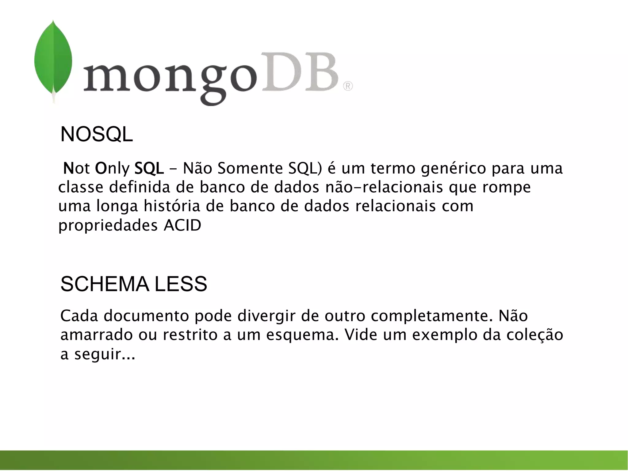 NOSQL
Not Only SQL - Não Somente SQL) é um termo genérico para uma
classe definida de banco de dados não-relacionais que rompe
uma longa história de banco de dados relacionais com
propriedades ACID
Cada documento pode divergir de outro completamente. Não
amarrado ou restrito a um esquema. Vide um exemplo da coleção
a seguir...
SCHEMA LESS
 