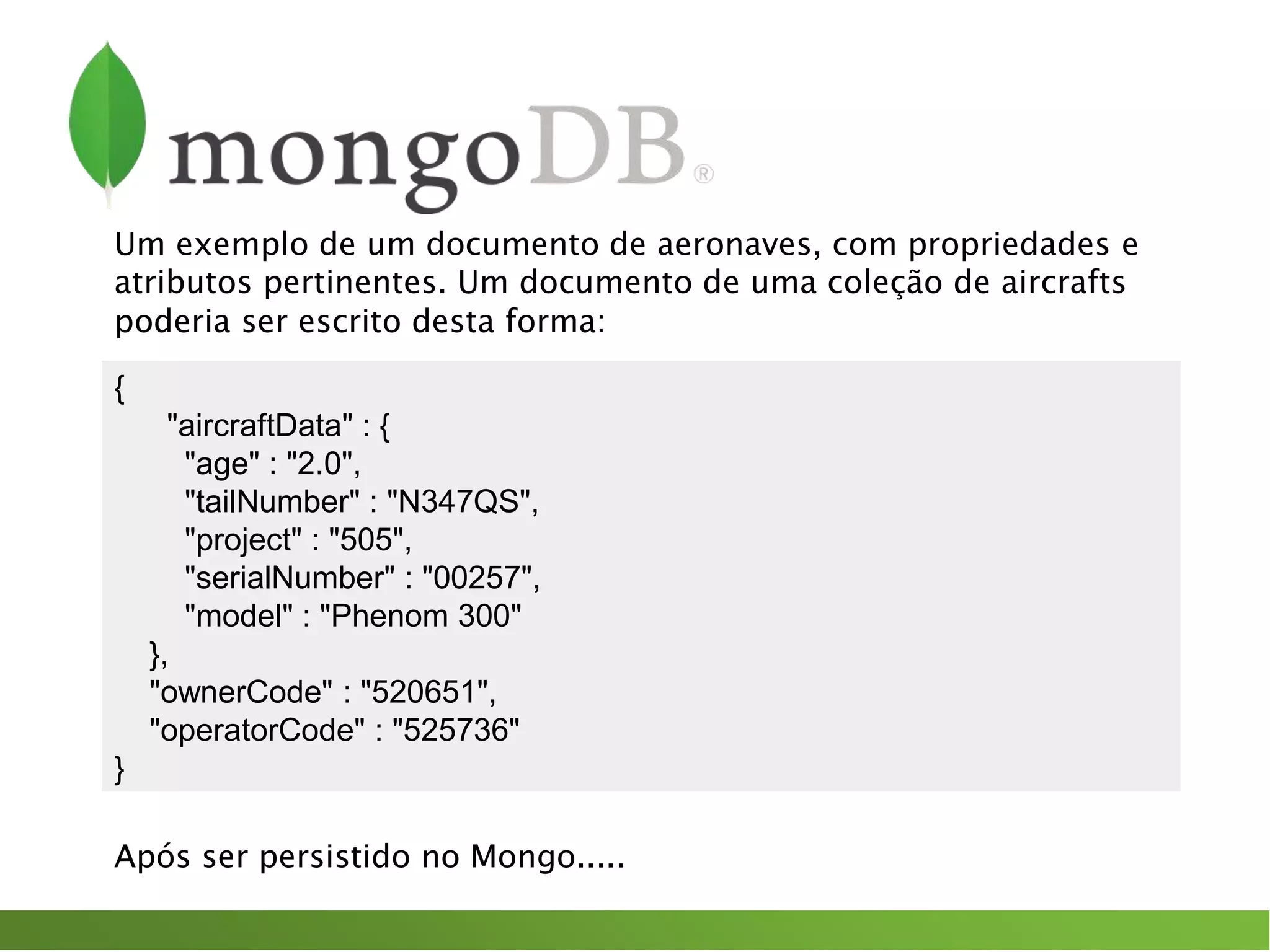 Um exemplo de um documento de aeronaves, com propriedades e
atributos pertinentes. Um documento de uma coleção de aircrafts
poderia ser escrito desta forma:
{
"aircraftData" : {
"age" : "2.0",
"tailNumber" : "N347QS",
"project" : "505",
"serialNumber" : "00257",
"model" : "Phenom 300"
},
"ownerCode" : "520651",
"operatorCode" : "525736"
}
Após ser persistido no Mongo.....
 