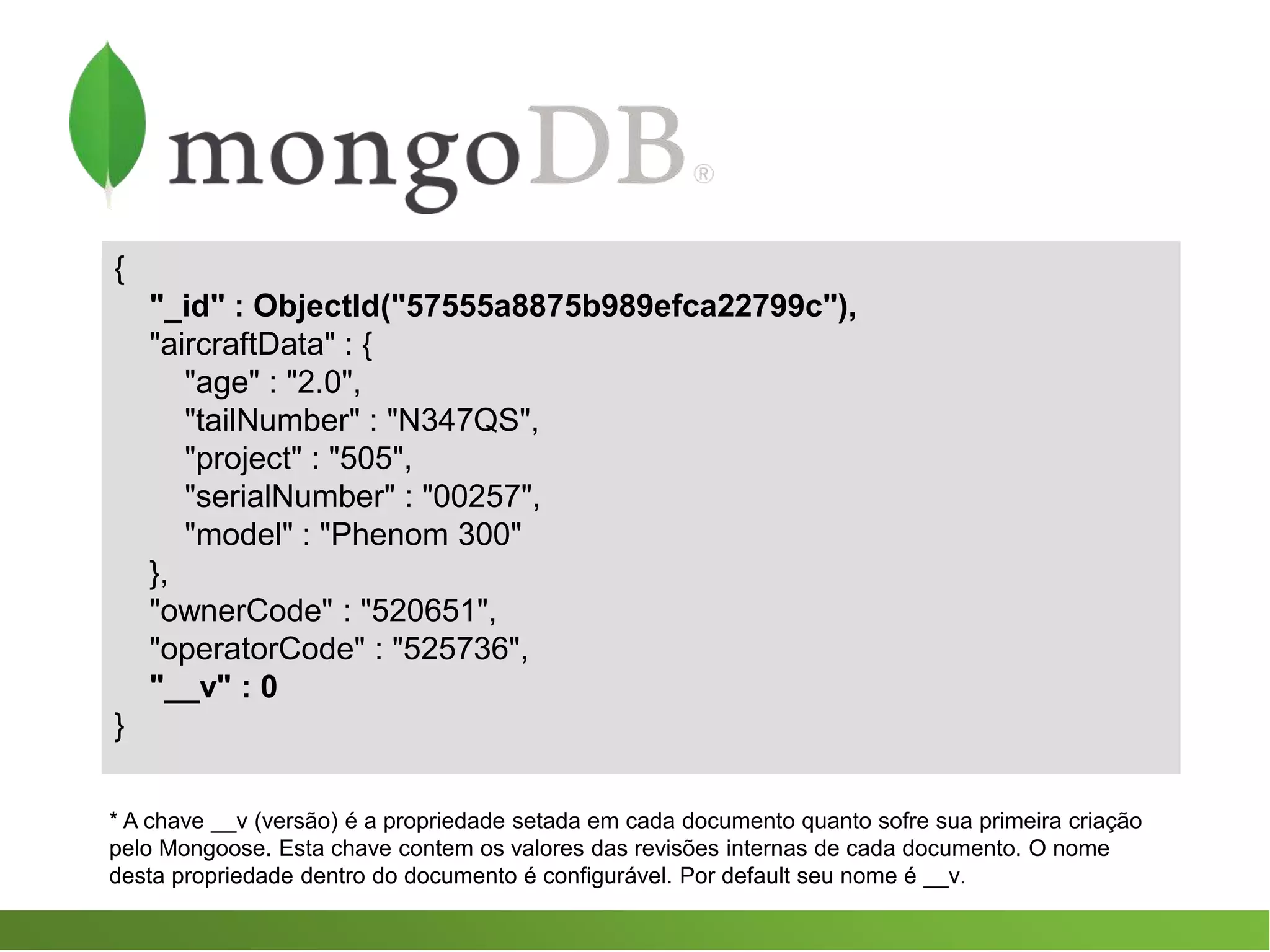 {
"_id" : ObjectId("57555a8875b989efca22799c"),
"aircraftData" : {
"age" : "2.0",
"tailNumber" : "N347QS",
"project" : "505",
"serialNumber" : "00257",
"model" : "Phenom 300"
},
"ownerCode" : "520651",
"operatorCode" : "525736",
"__v" : 0
}
* A chave __v (versão) é a propriedade setada em cada documento quanto sofre sua primeira criação
pelo Mongoose. Esta chave contem os valores das revisões internas de cada documento. O nome
desta propriedade dentro do documento é configurável. Por default seu nome é __v.
 