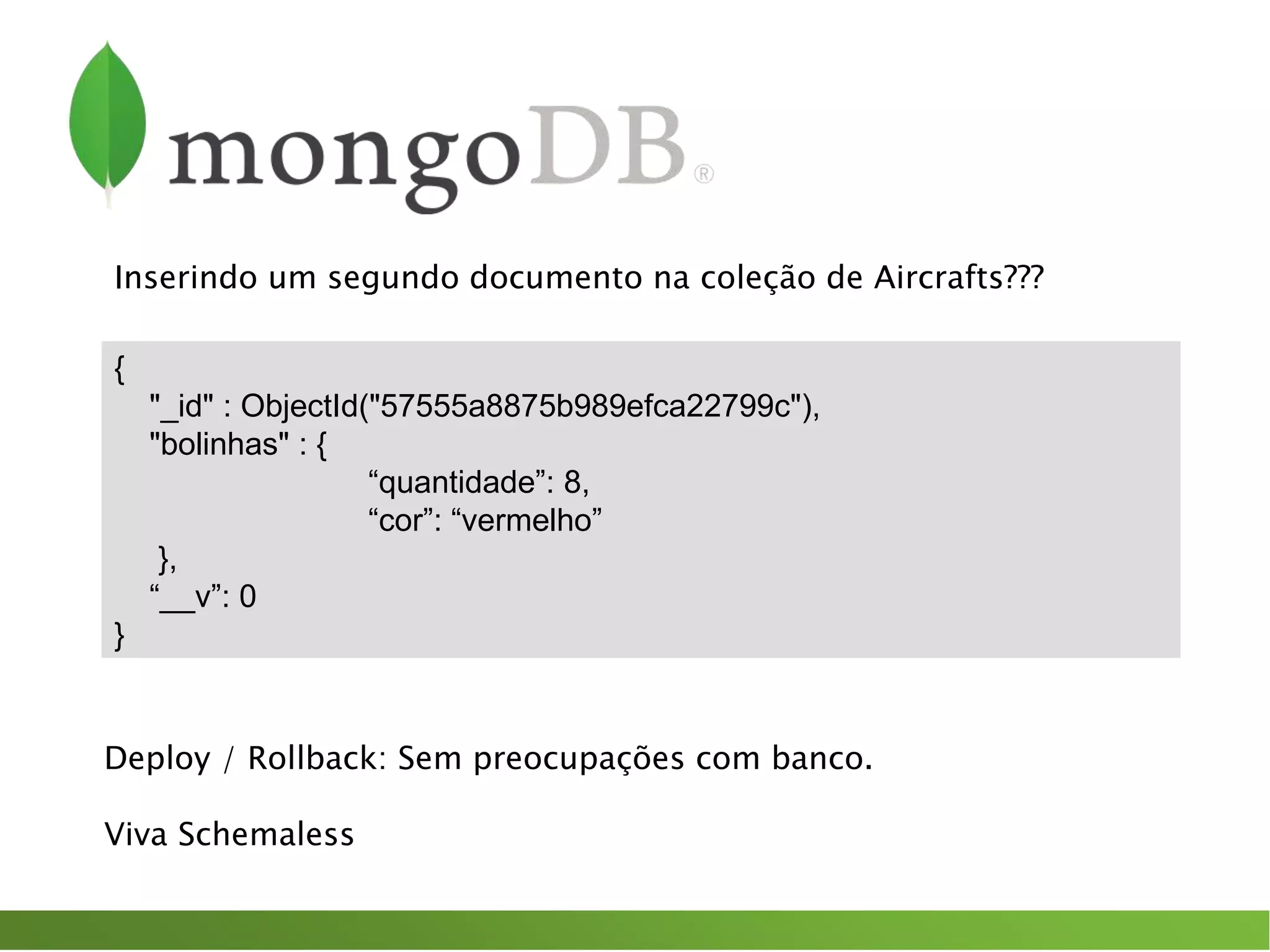 {
"_id" : ObjectId("57555a8875b989efca22799c"),
"bolinhas" : {
“quantidade”: 8,
“cor”: “vermelho”
},
“__v”: 0
}
Deploy / Rollback: Sem preocupações com banco.
Viva Schemaless
Inserindo um segundo documento na coleção de Aircrafts???
 