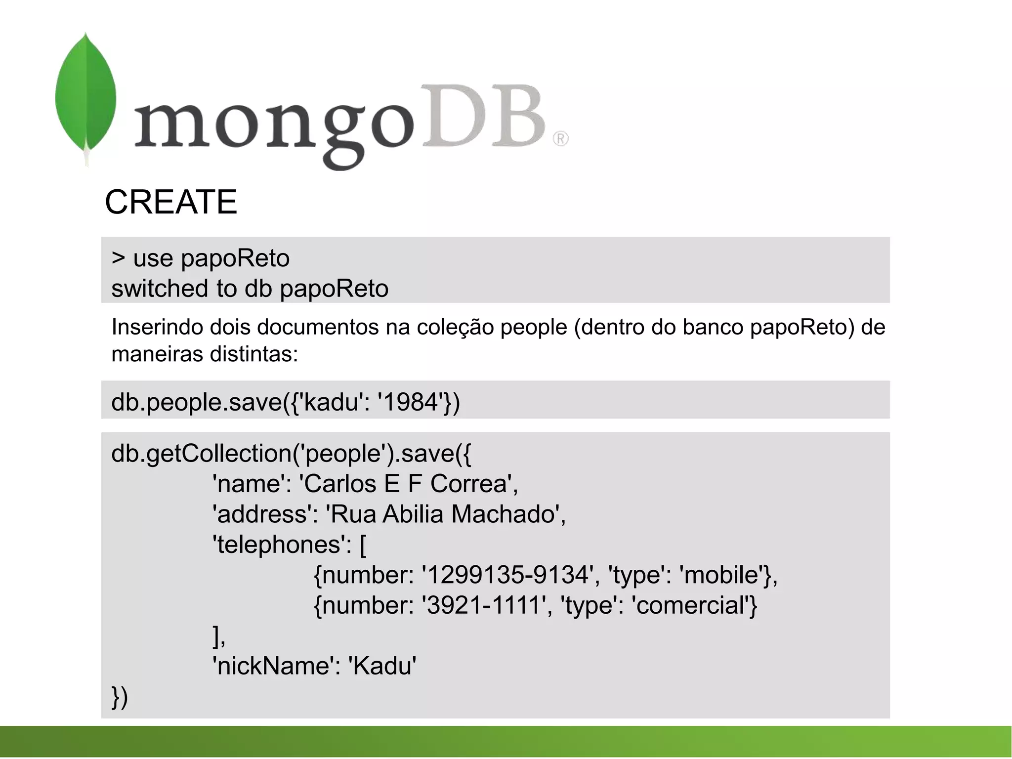 CREATE
db.people.save({'kadu': '1984'})
db.getCollection('people').save({
'name': 'Carlos E F Correa',
'address': 'Rua Abilia Machado',
'telephones': [
{number: '1299135-9134', 'type': 'mobile'},
{number: '3921-1111', 'type': 'comercial'}
],
'nickName': 'Kadu'
})
> use papoReto
switched to db papoReto
Inserindo dois documentos na coleção people (dentro do banco papoReto) de
maneiras distintas:
 