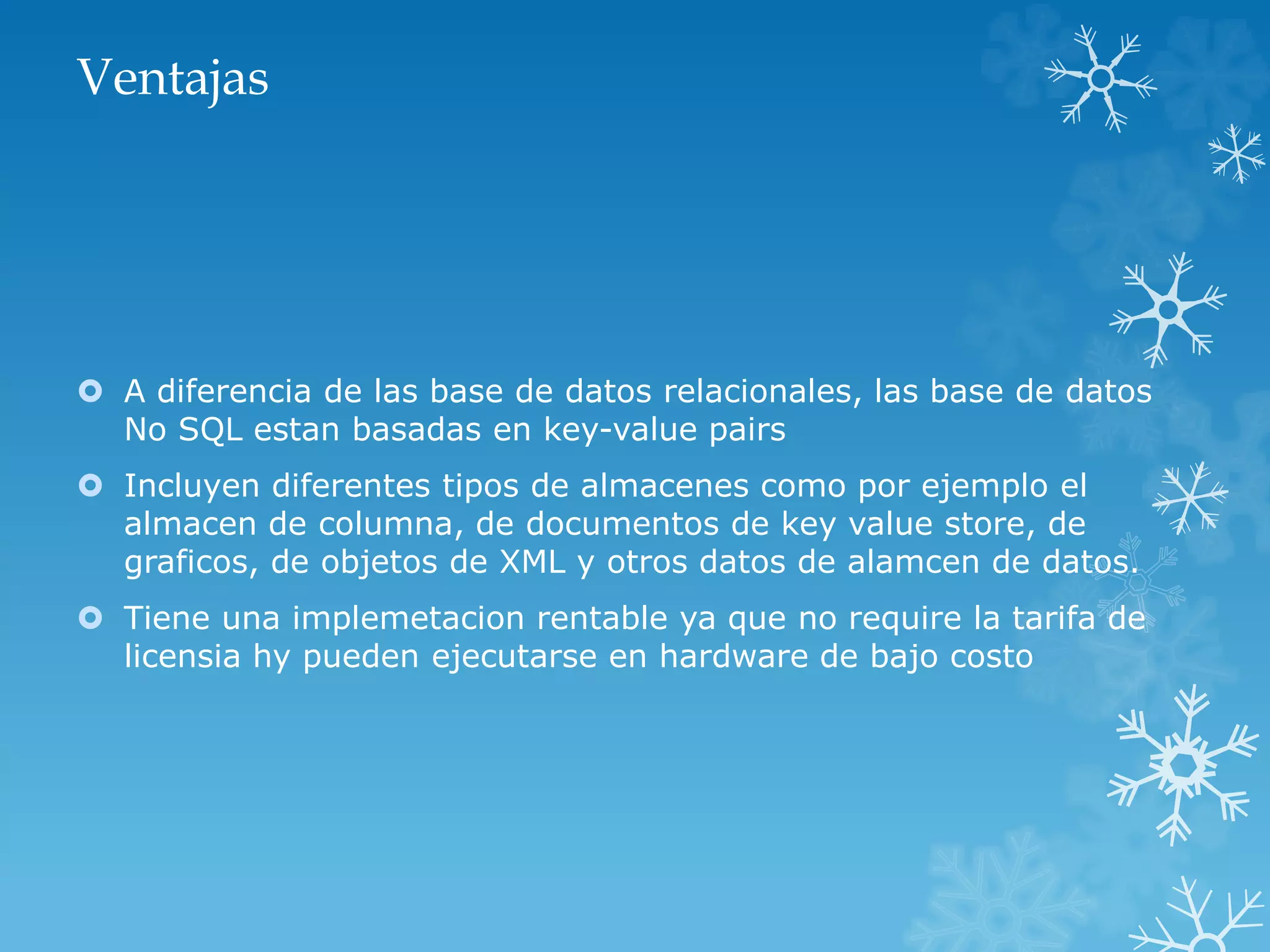 Ventajas
 A diferencia de las base de datos relacionales, las base de datos
No SQL estan basadas en key-value pairs
 Incluyen diferentes tipos de almacenes como por ejemplo el
almacen de columna, de documentos de key value store, de
graficos, de objetos de XML y otros datos de alamcen de datos.
 Tiene una implemetacion rentable ya que no require la tarifa de
licensia hy pueden ejecutarse en hardware de bajo costo
 