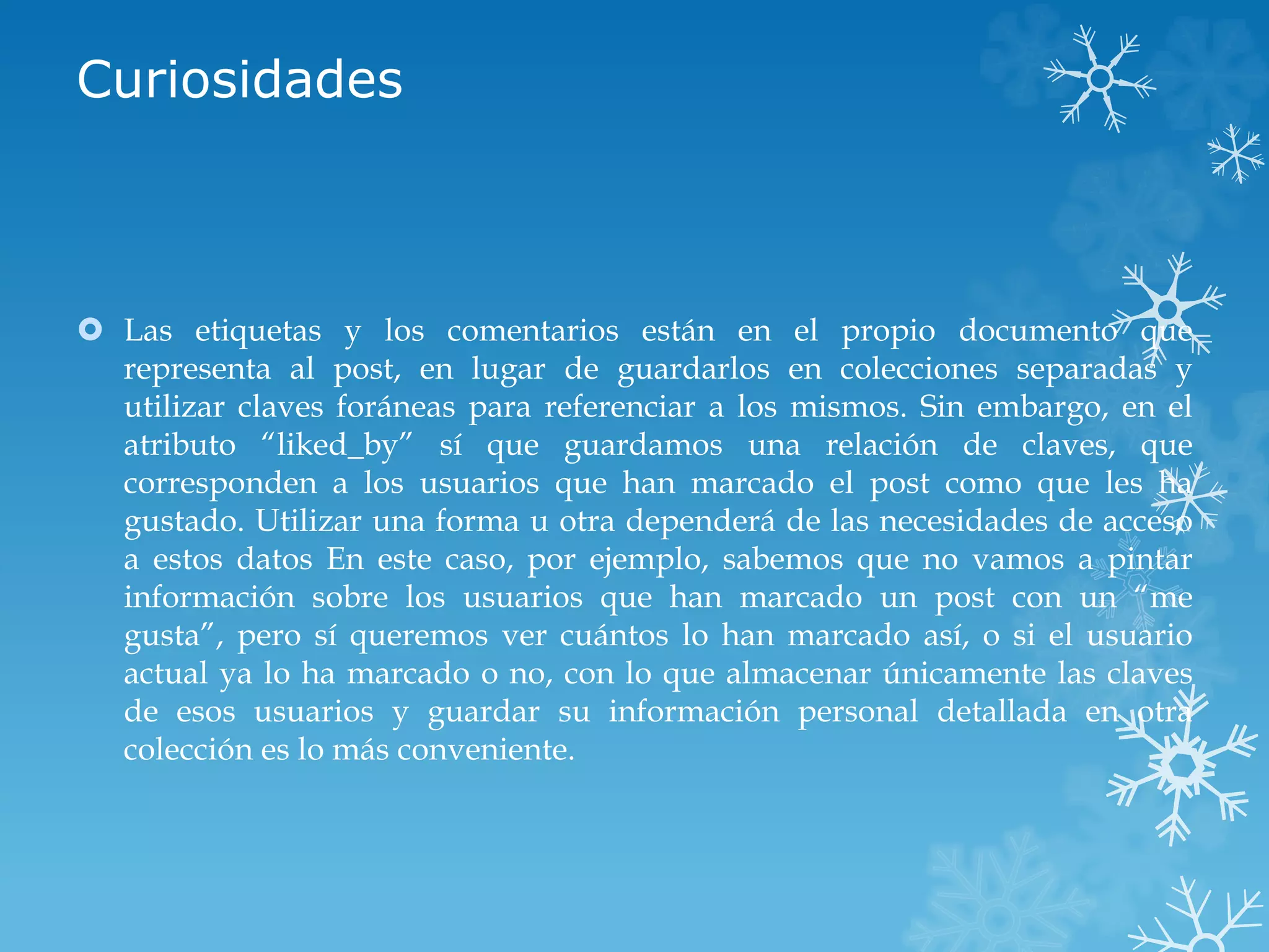 Curiosidades
 Las etiquetas y los comentarios están en el propio documento que
representa al post, en lugar de guardarlos en colecciones separadas y
utilizar claves foráneas para referenciar a los mismos. Sin embargo, en el
atributo “liked_by” sí que guardamos una relación de claves, que
corresponden a los usuarios que han marcado el post como que les ha
gustado. Utilizar una forma u otra dependerá de las necesidades de acceso
a estos datos En este caso, por ejemplo, sabemos que no vamos a pintar
información sobre los usuarios que han marcado un post con un “me
gusta”, pero sí queremos ver cuántos lo han marcado así, o si el usuario
actual ya lo ha marcado o no, con lo que almacenar únicamente las claves
de esos usuarios y guardar su información personal detallada en otra
colección es lo más conveniente.
 