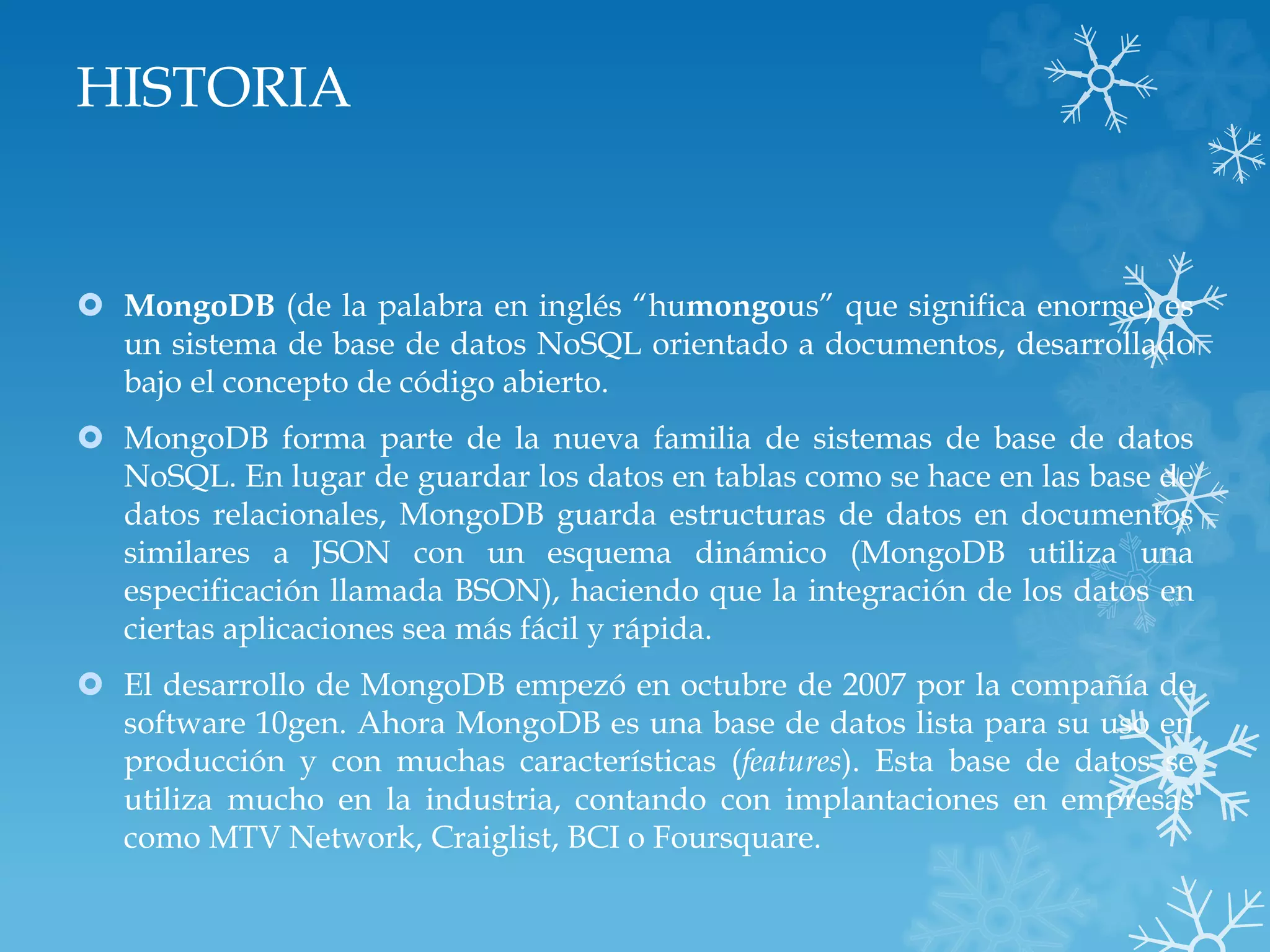 HISTORIA
 MongoDB (de la palabra en inglés “humongous” que significa enorme) es
un sistema de base de datos NoSQL orientado a documentos, desarrollado
bajo el concepto de código abierto.
 MongoDB forma parte de la nueva familia de sistemas de base de datos
NoSQL. En lugar de guardar los datos en tablas como se hace en las base de
datos relacionales, MongoDB guarda estructuras de datos en documentos
similares a JSON con un esquema dinámico (MongoDB utiliza una
especificación llamada BSON), haciendo que la integración de los datos en
ciertas aplicaciones sea más fácil y rápida.
 El desarrollo de MongoDB empezó en octubre de 2007 por la compañía de
software 10gen. Ahora MongoDB es una base de datos lista para su uso en
producción y con muchas características (features). Esta base de datos se
utiliza mucho en la industria, contando con implantaciones en empresas
como MTV Network, Craiglist, BCI o Foursquare.
 