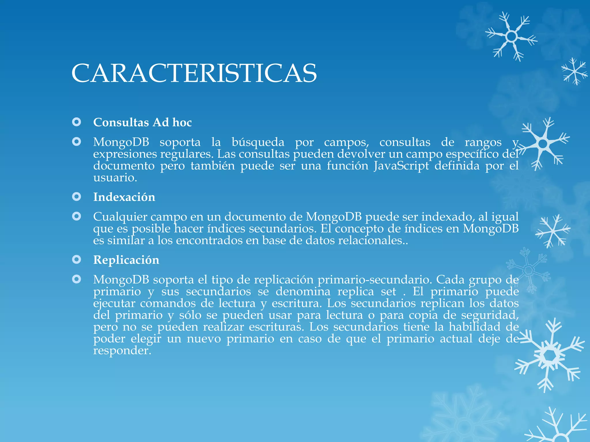 CARACTERISTICAS
 Consultas Ad hoc
 MongoDB soporta la búsqueda por campos, consultas de rangos y
expresiones regulares. Las consultas pueden devolver un campo específico del
documento pero también puede ser una función JavaScript definida por el
usuario.
 Indexación
 Cualquier campo en un documento de MongoDB puede ser indexado, al igual
que es posible hacer índices secundarios. El concepto de índices en MongoDB
es similar a los encontrados en base de datos relacionales..
 Replicación
 MongoDB soporta el tipo de replicación primario-secundario. Cada grupo de
primario y sus secundarios se denomina replica set . El primario puede
ejecutar comandos de lectura y escritura. Los secundarios replican los datos
del primario y sólo se pueden usar para lectura o para copia de seguridad,
pero no se pueden realizar escrituras. Los secundarios tiene la habilidad de
poder elegir un nuevo primario en caso de que el primario actual deje de
responder.
 