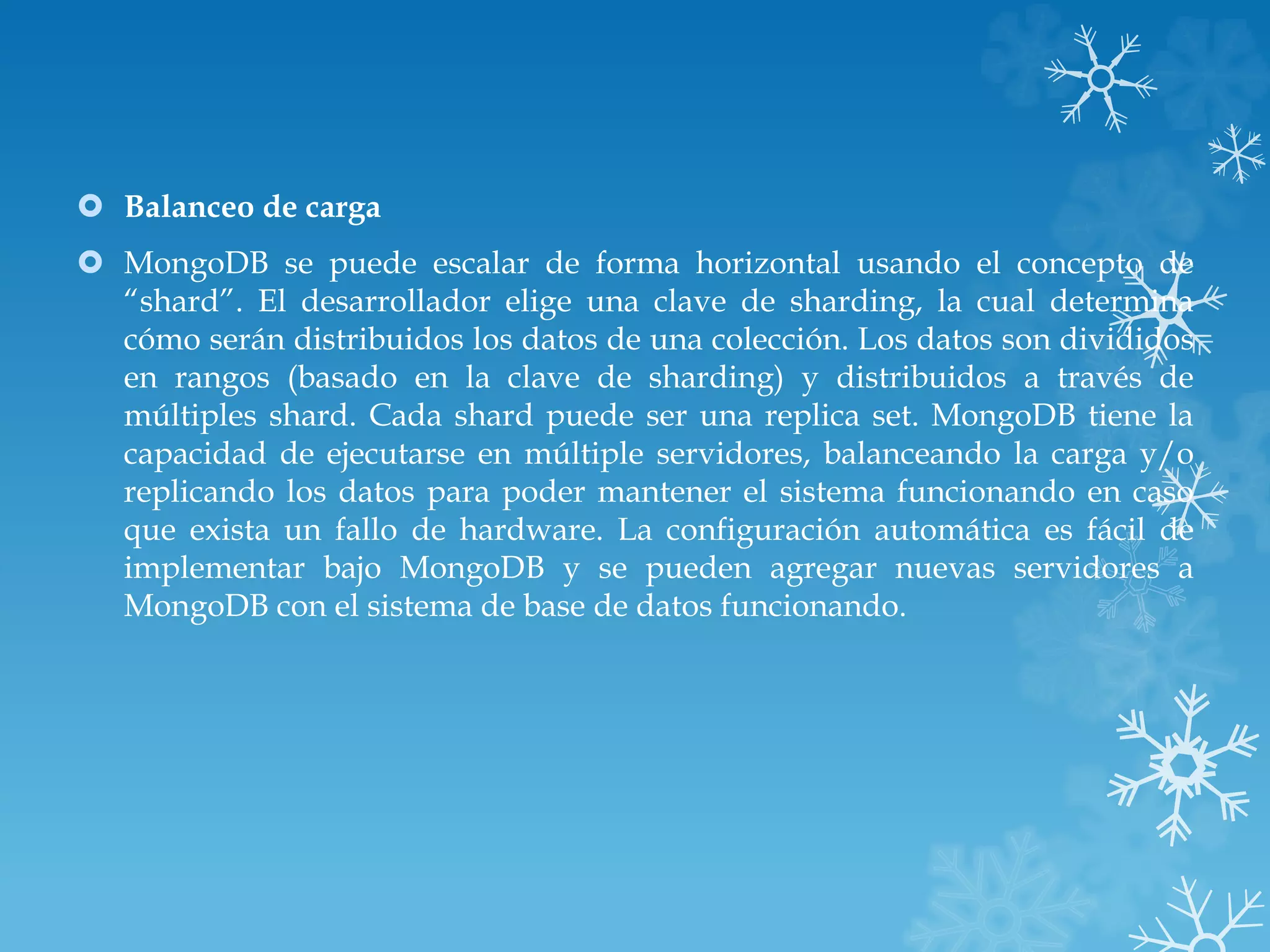  Balanceo de carga
 MongoDB se puede escalar de forma horizontal usando el concepto de
“shard”. El desarrollador elige una clave de sharding, la cual determina
cómo serán distribuidos los datos de una colección. Los datos son divididos
en rangos (basado en la clave de sharding) y distribuidos a través de
múltiples shard. Cada shard puede ser una replica set. MongoDB tiene la
capacidad de ejecutarse en múltiple servidores, balanceando la carga y/o
replicando los datos para poder mantener el sistema funcionando en caso
que exista un fallo de hardware. La configuración automática es fácil de
implementar bajo MongoDB y se pueden agregar nuevas servidores a
MongoDB con el sistema de base de datos funcionando.
 