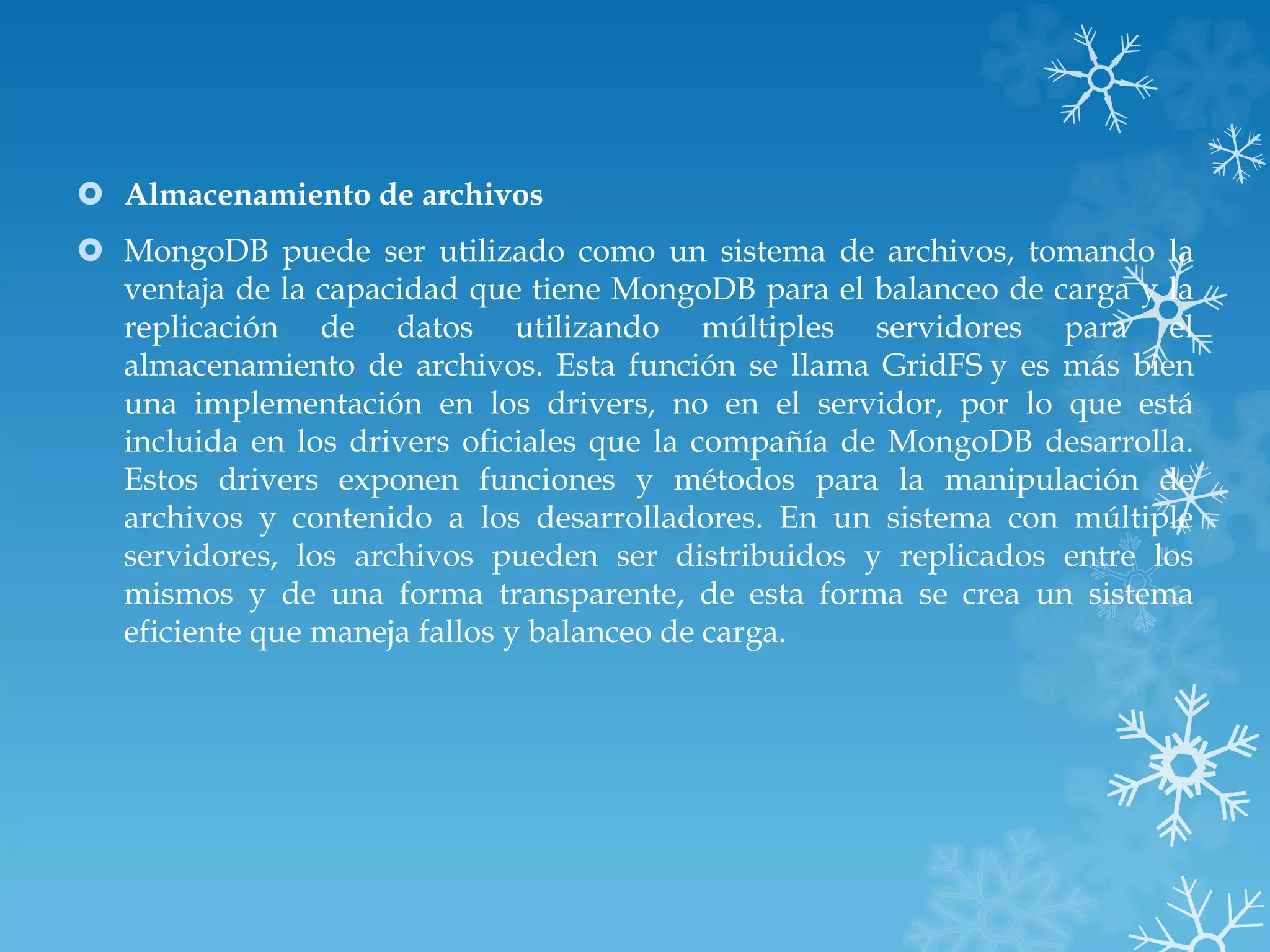  Almacenamiento de archivos
 MongoDB puede ser utilizado como un sistema de archivos, tomando la
ventaja de la capacidad que tiene MongoDB para el balanceo de carga y la
replicación de datos utilizando múltiples servidores para el
almacenamiento de archivos. Esta función se llama GridFS y es más bien
una implementación en los drivers, no en el servidor, por lo que está
incluida en los drivers oficiales que la compañía de MongoDB desarrolla.
Estos drivers exponen funciones y métodos para la manipulación de
archivos y contenido a los desarrolladores. En un sistema con múltiple
servidores, los archivos pueden ser distribuidos y replicados entre los
mismos y de una forma transparente, de esta forma se crea un sistema
eficiente que maneja fallos y balanceo de carga.
 