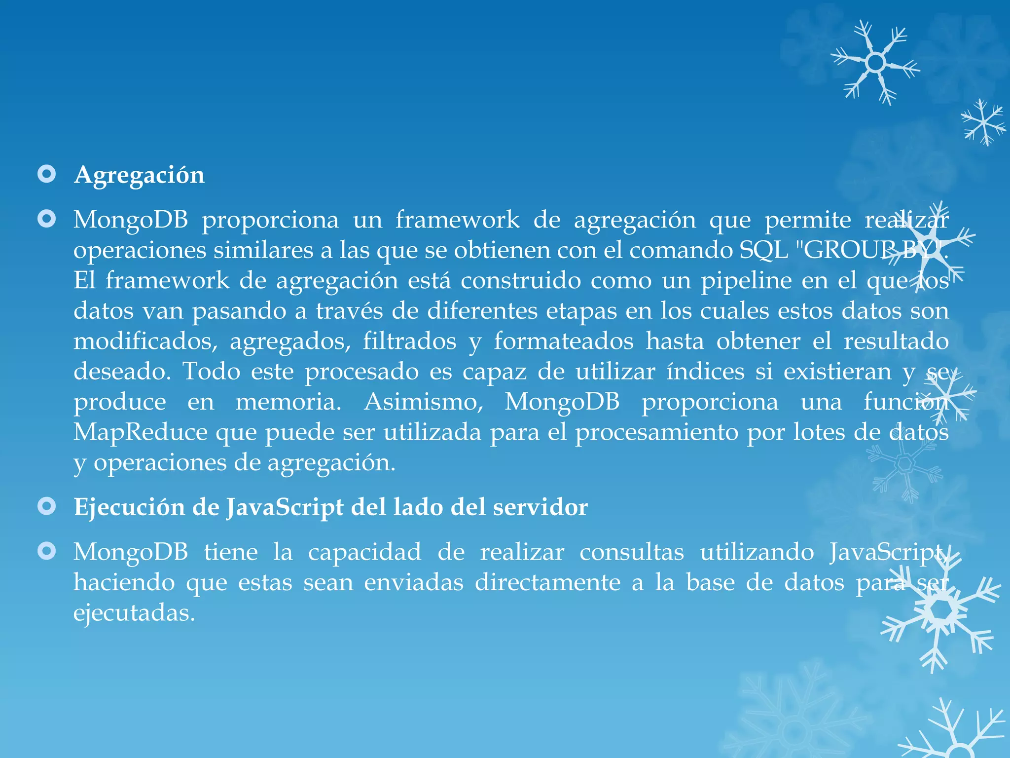  Agregación
 MongoDB proporciona un framework de agregación que permite realizar
operaciones similares a las que se obtienen con el comando SQL "GROUP BY".
El framework de agregación está construido como un pipeline en el que los
datos van pasando a través de diferentes etapas en los cuales estos datos son
modificados, agregados, filtrados y formateados hasta obtener el resultado
deseado. Todo este procesado es capaz de utilizar índices si existieran y se
produce en memoria. Asimismo, MongoDB proporciona una función
MapReduce que puede ser utilizada para el procesamiento por lotes de datos
y operaciones de agregación.
 Ejecución de JavaScript del lado del servidor
 MongoDB tiene la capacidad de realizar consultas utilizando JavaScript,
haciendo que estas sean enviadas directamente a la base de datos para ser
ejecutadas.
 