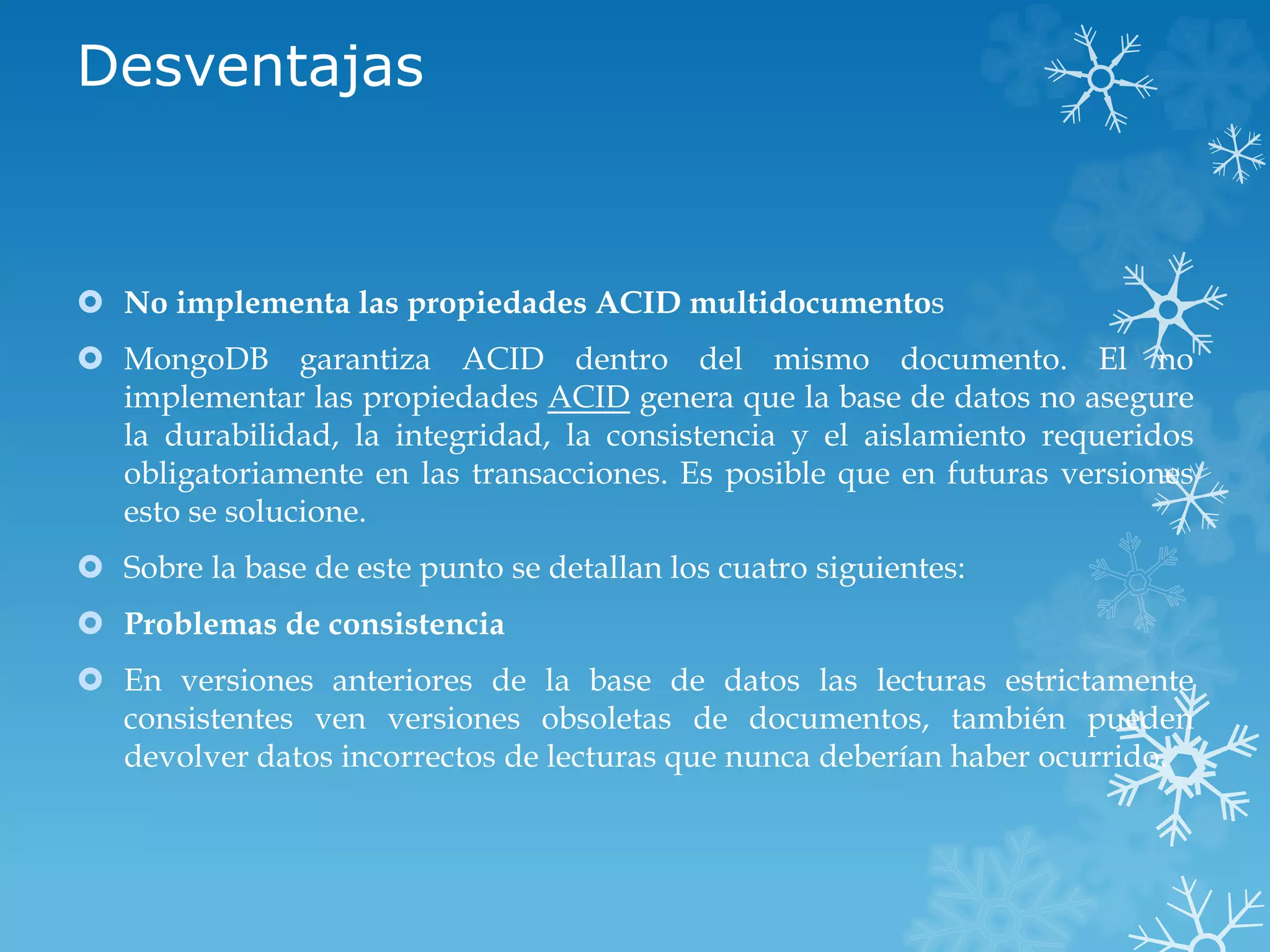 Desventajas
 No implementa las propiedades ACID multidocumentos
 MongoDB garantiza ACID dentro del mismo documento. El no
implementar las propiedades ACID genera que la base de datos no asegure
la durabilidad, la integridad, la consistencia y el aislamiento requeridos
obligatoriamente en las transacciones. Es posible que en futuras versiones
esto se solucione.
 Sobre la base de este punto se detallan los cuatro siguientes:
 Problemas de consistencia
 En versiones anteriores de la base de datos las lecturas estrictamente
consistentes ven versiones obsoletas de documentos, también pueden
devolver datos incorrectos de lecturas que nunca deberían haber ocurrido.
 