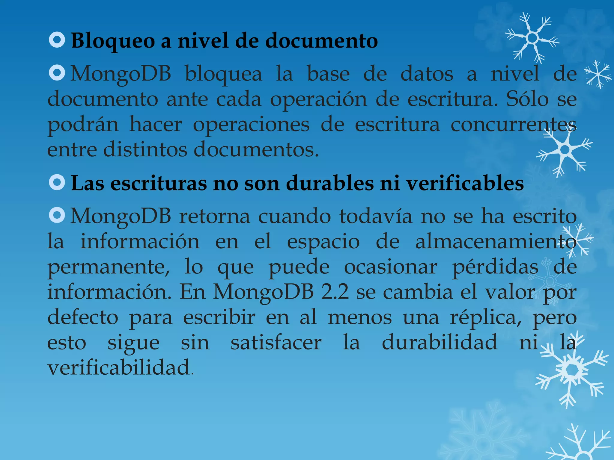 Bloqueo a nivel de documento
MongoDB bloquea la base de datos a nivel de
documento ante cada operación de escritura. Sólo se
podrán hacer operaciones de escritura concurrentes
entre distintos documentos.
Las escrituras no son durables ni verificables
MongoDB retorna cuando todavía no se ha escrito
la información en el espacio de almacenamiento
permanente, lo que puede ocasionar pérdidas de
información. En MongoDB 2.2 se cambia el valor por
defecto para escribir en al menos una réplica, pero
esto sigue sin satisfacer la durabilidad ni la
verificabilidad.
 