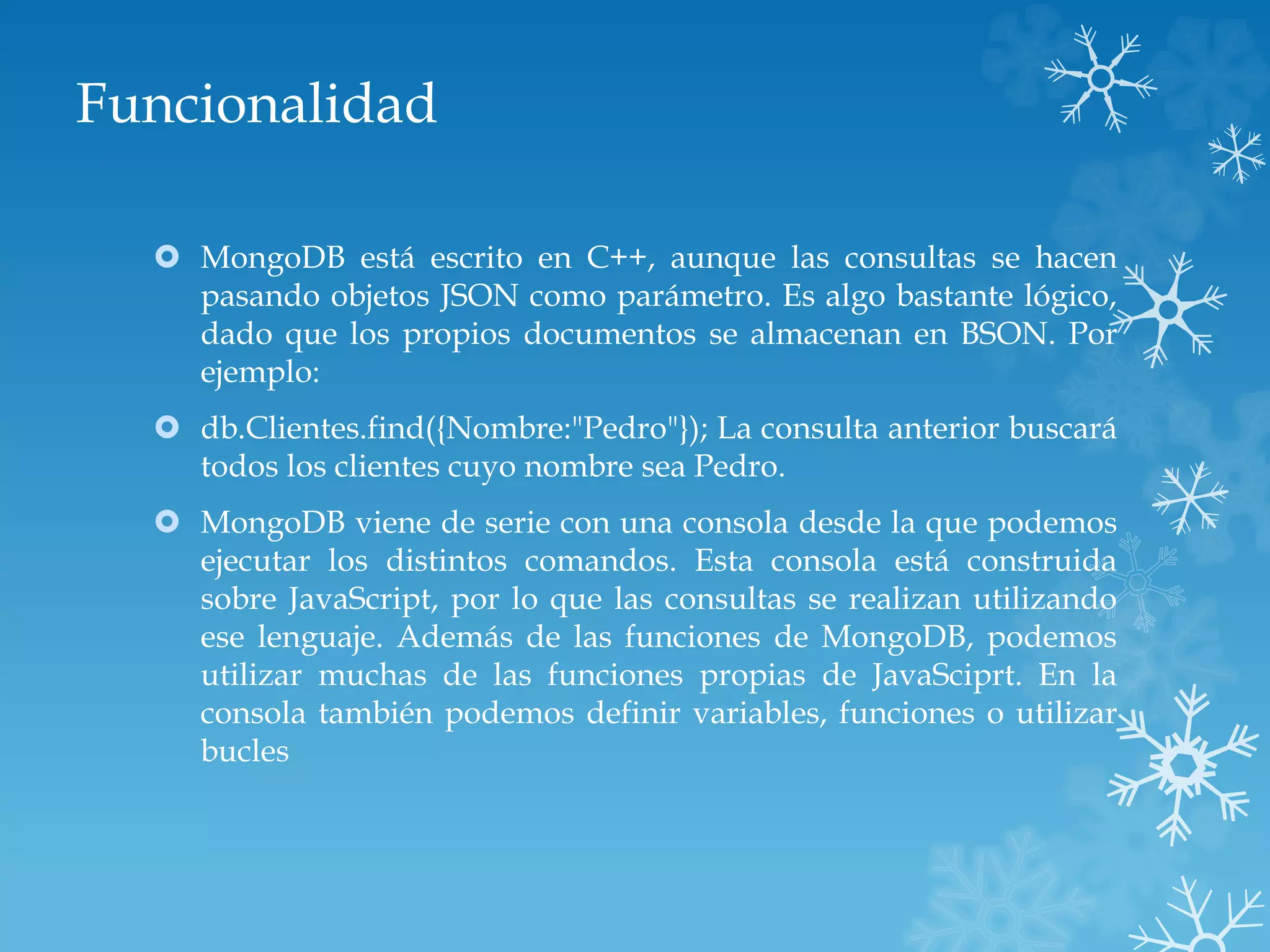 Funcionalidad
 MongoDB está escrito en C++, aunque las consultas se hacen
pasando objetos JSON como parámetro. Es algo bastante lógico,
dado que los propios documentos se almacenan en BSON. Por
ejemplo:
 db.Clientes.find({Nombre:"Pedro"}); La consulta anterior buscará
todos los clientes cuyo nombre sea Pedro.
 MongoDB viene de serie con una consola desde la que podemos
ejecutar los distintos comandos. Esta consola está construida
sobre JavaScript, por lo que las consultas se realizan utilizando
ese lenguaje. Además de las funciones de MongoDB, podemos
utilizar muchas de las funciones propias de JavaSciprt. En la
consola también podemos definir variables, funciones o utilizar
bucles
 