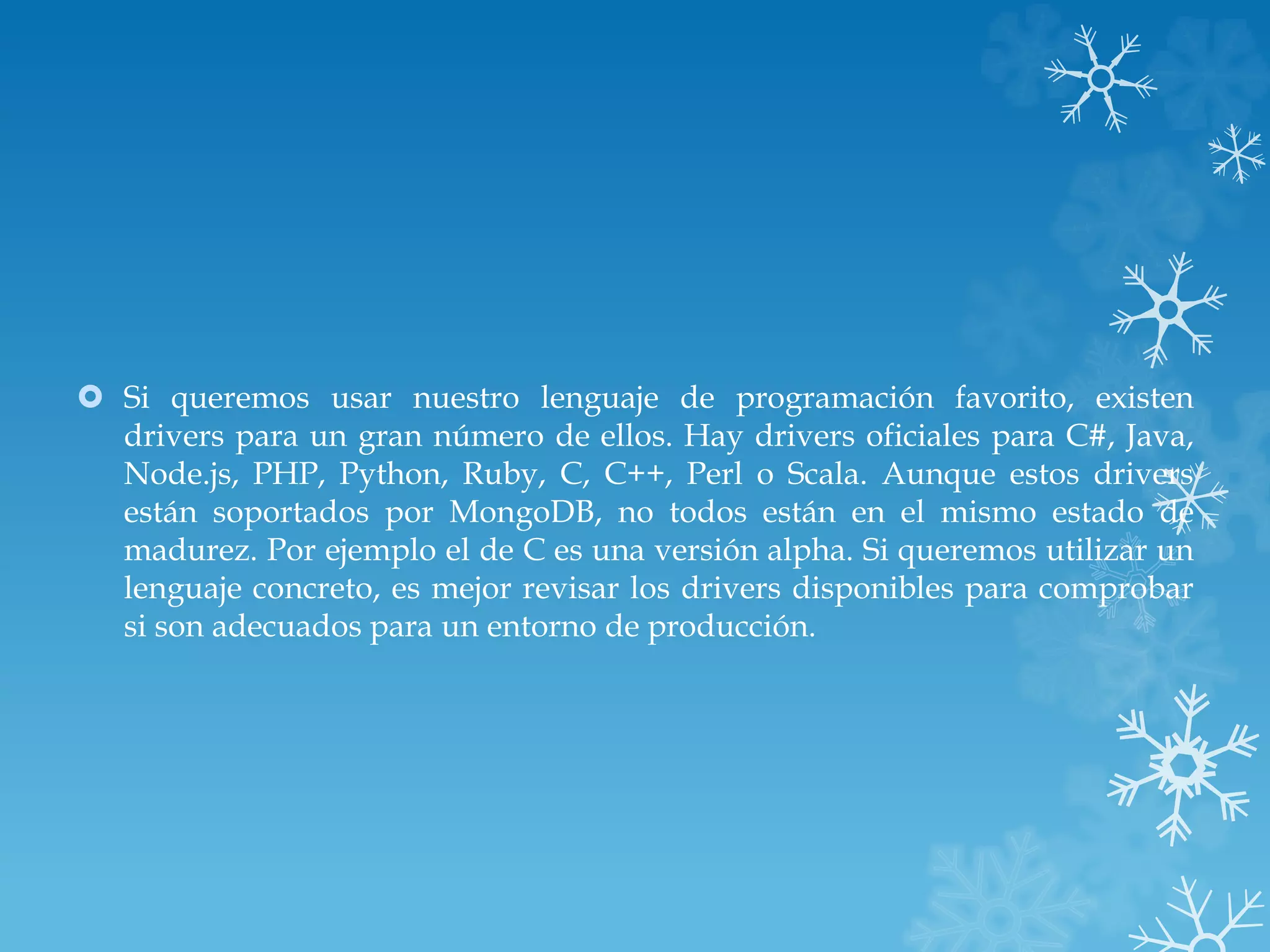  Si queremos usar nuestro lenguaje de programación favorito, existen
drivers para un gran número de ellos. Hay drivers oficiales para C#, Java,
Node.js, PHP, Python, Ruby, C, C++, Perl o Scala. Aunque estos drivers
están soportados por MongoDB, no todos están en el mismo estado de
madurez. Por ejemplo el de C es una versión alpha. Si queremos utilizar un
lenguaje concreto, es mejor revisar los drivers disponibles para comprobar
si son adecuados para un entorno de producción.
 