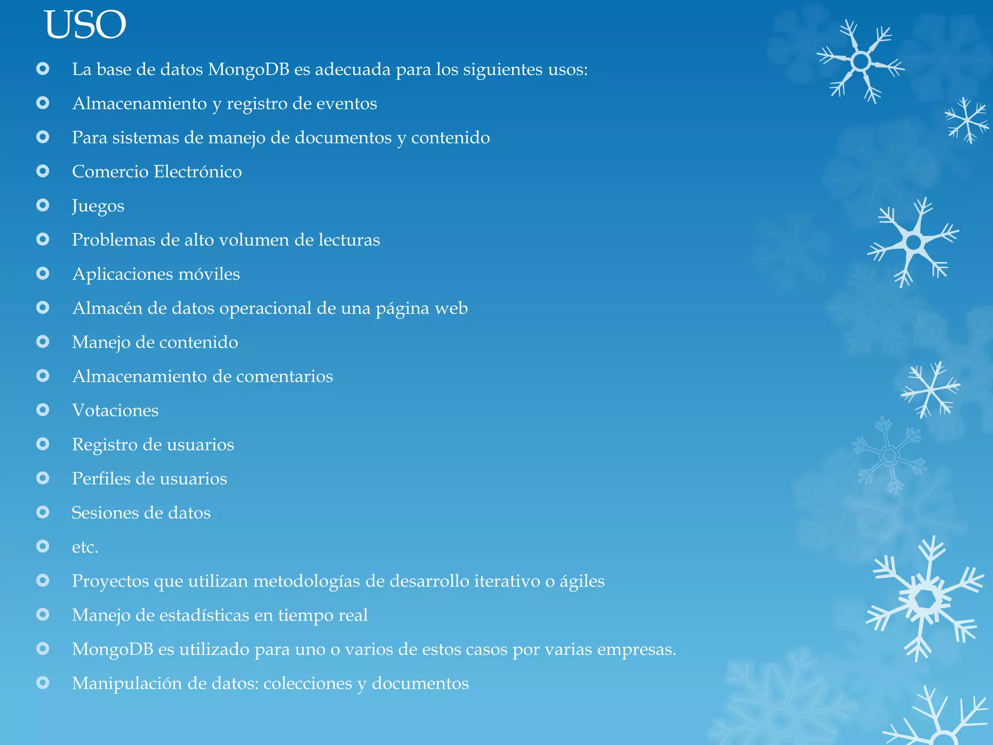USO
 La base de datos MongoDB es adecuada para los siguientes usos:
 Almacenamiento y registro de eventos
 Para sistemas de manejo de documentos y contenido
 Comercio Electrónico
 Juegos
 Problemas de alto volumen de lecturas
 Aplicaciones móviles
 Almacén de datos operacional de una página web
 Manejo de contenido
 Almacenamiento de comentarios
 Votaciones
 Registro de usuarios
 Perfiles de usuarios
 Sesiones de datos
 etc.
 Proyectos que utilizan metodologías de desarrollo iterativo o ágiles
 Manejo de estadísticas en tiempo real
 MongoDB es utilizado para uno o varios de estos casos por varias empresas.
 Manipulación de datos: colecciones y documentos
 