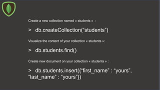 Create a new collection named « students » :
> db.createCollection(“students”)
Visualize the content of your collection « students »:
> db.students.find()
Create new document on your collection « students » :
> db.students.insert({“first_name” : “yours”,
“last_name” : “yours”})
 