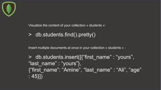 Visualize the content of your collection « students »:
> db.students.find().pretty()
Insert multiple documents at once in your collection « students » :
> db.students.insert([{“first_name” : “yours”,
“last_name” : “yours”},
{“first_name”: “Amine”, “last_name” : “Ali”, “age”
: 45}])
 