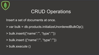 CRUD Operations
Insert a set of documents at once.
> var bulk = db.products.initializeUnorderedBulkOp();
> bulk.insert({“name”:””, “type”:””})
> bulk.insert ({“name”:””, “type”:””})
> bulk.execute ()
 