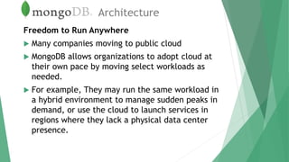 Architecture
Freedom to Run Anywhere
 Many companies moving to public cloud
 MongoDB allows organizations to adopt cloud at
their own pace by moving select workloads as
needed.
 For example, They may run the same workload in
a hybrid environment to manage sudden peaks in
demand, or use the cloud to launch services in
regions where they lack a physical data center
presence.
 