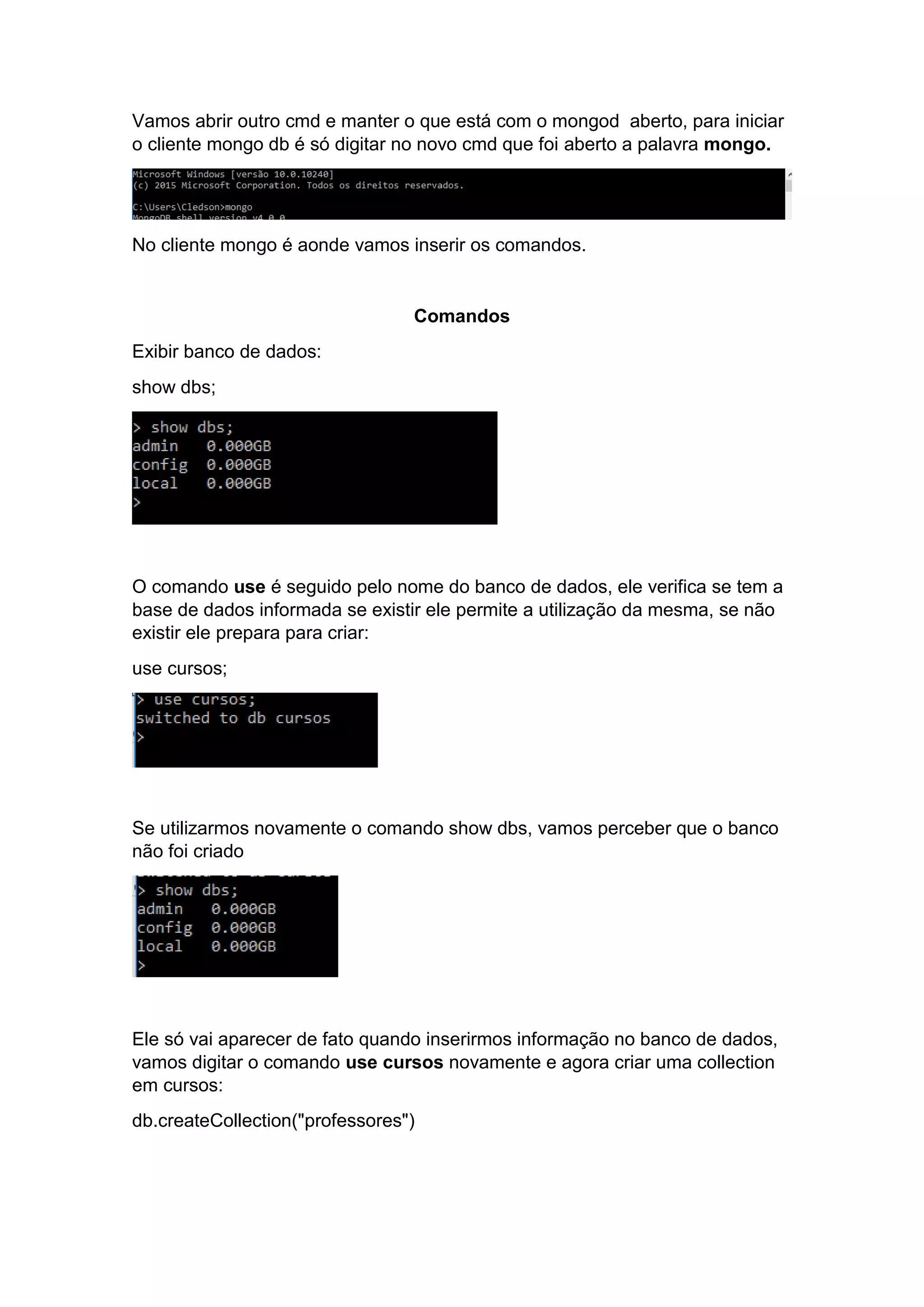 Vamos abrir outro cmd e manter o que está com o mongod aberto, para iniciar
o cliente mongo db é só digitar no novo cmd que foi aberto a palavra mongo.
No cliente mongo é aonde vamos inserir os comandos.
Comandos
Exibir banco de dados:
show dbs;
O comando use é seguido pelo nome do banco de dados, ele verifica se tem a
base de dados informada se existir ele permite a utilização da mesma, se não
existir ele prepara para criar:
use cursos;
Se utilizarmos novamente o comando show dbs, vamos perceber que o banco
não foi criado
Ele só vai aparecer de fato quando inserirmos informação no banco de dados,
vamos digitar o comando use cursos novamente e agora criar uma collection
em cursos:
db.createCollection("professores")
 