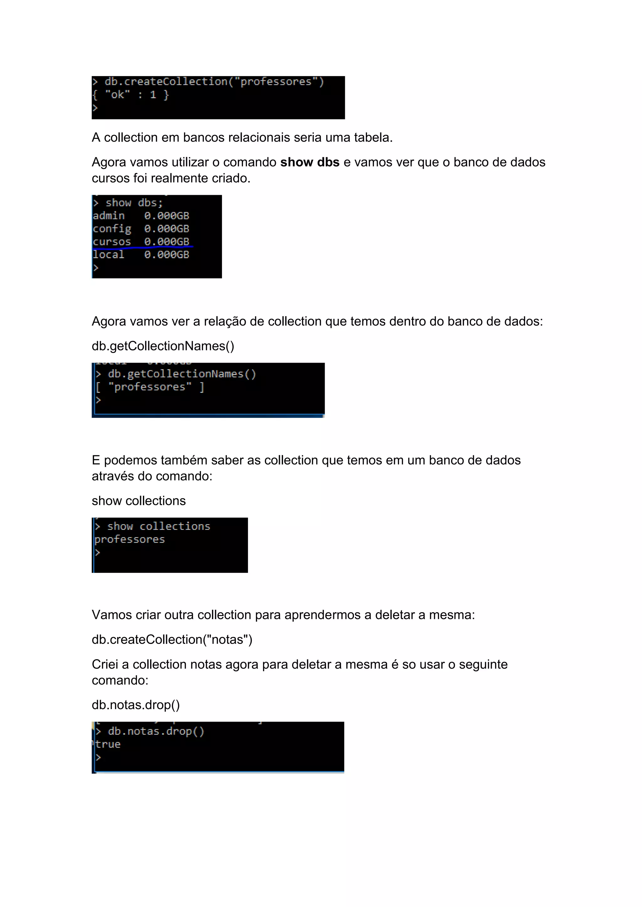 A collection em bancos relacionais seria uma tabela.
Agora vamos utilizar o comando show dbs e vamos ver que o banco de dados
cursos foi realmente criado.
Agora vamos ver a relação de collection que temos dentro do banco de dados:
db.getCollectionNames()
E podemos também saber as collection que temos em um banco de dados
através do comando:
show collections
Vamos criar outra collection para aprendermos a deletar a mesma:
db.createCollection("notas")
Criei a collection notas agora para deletar a mesma é so usar o seguinte
comando:
db.notas.drop()
 