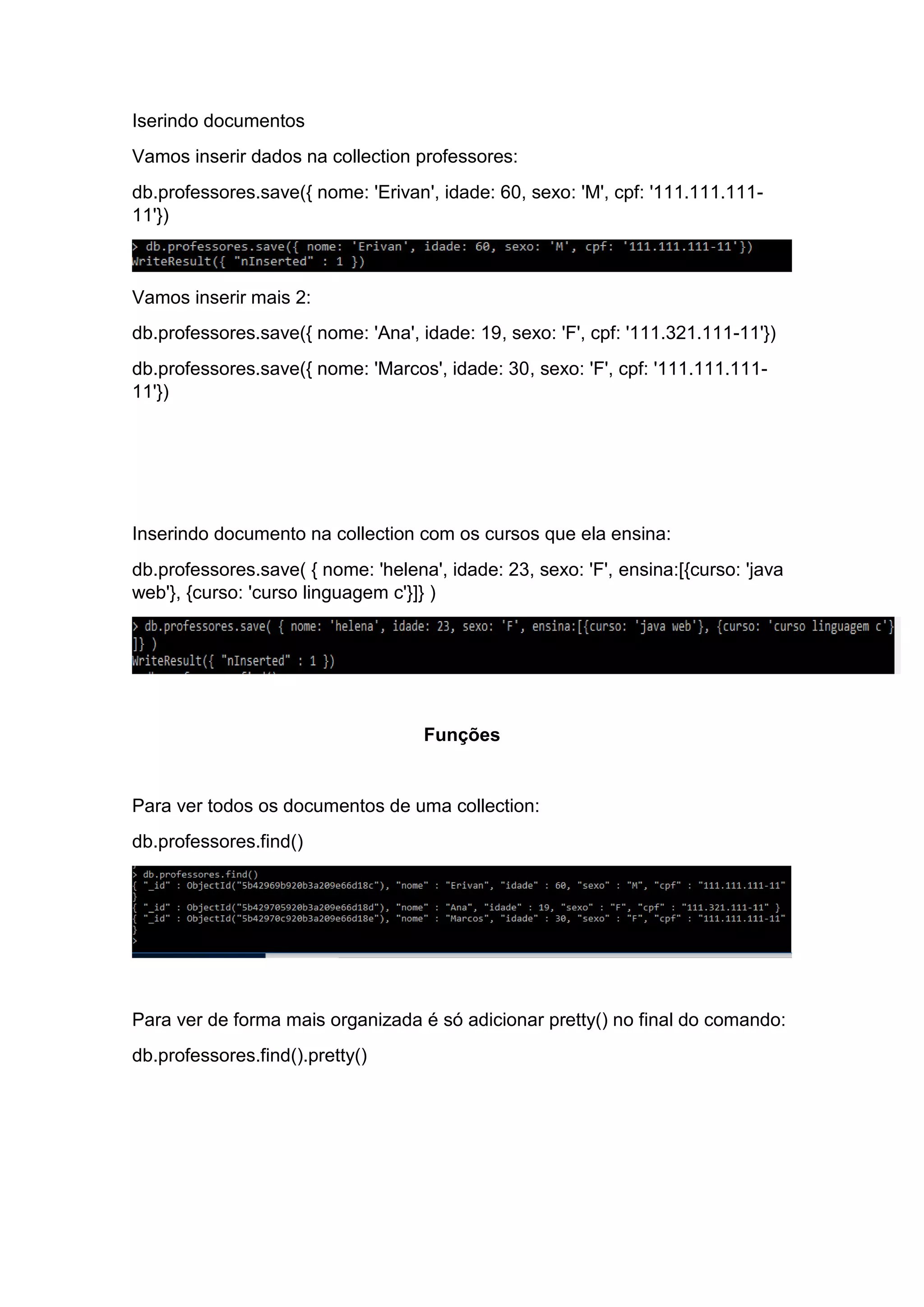Iserindo documentos
Vamos inserir dados na collection professores:
db.professores.save({ nome: 'Erivan', idade: 60, sexo: 'M', cpf: '111.111.111-
11'})
Vamos inserir mais 2:
db.professores.save({ nome: 'Ana', idade: 19, sexo: 'F', cpf: '111.321.111-11'})
db.professores.save({ nome: 'Marcos', idade: 30, sexo: 'F', cpf: '111.111.111-
11'})
Inserindo documento na collection com os cursos que ela ensina:
db.professores.save( { nome: 'helena', idade: 23, sexo: 'F', ensina:[{curso: 'java
web'}, {curso: 'curso linguagem c'}]} )
Funções
Para ver todos os documentos de uma collection:
db.professores.find()
Para ver de forma mais organizada é só adicionar pretty() no final do comando:
db.professores.find().pretty()
 