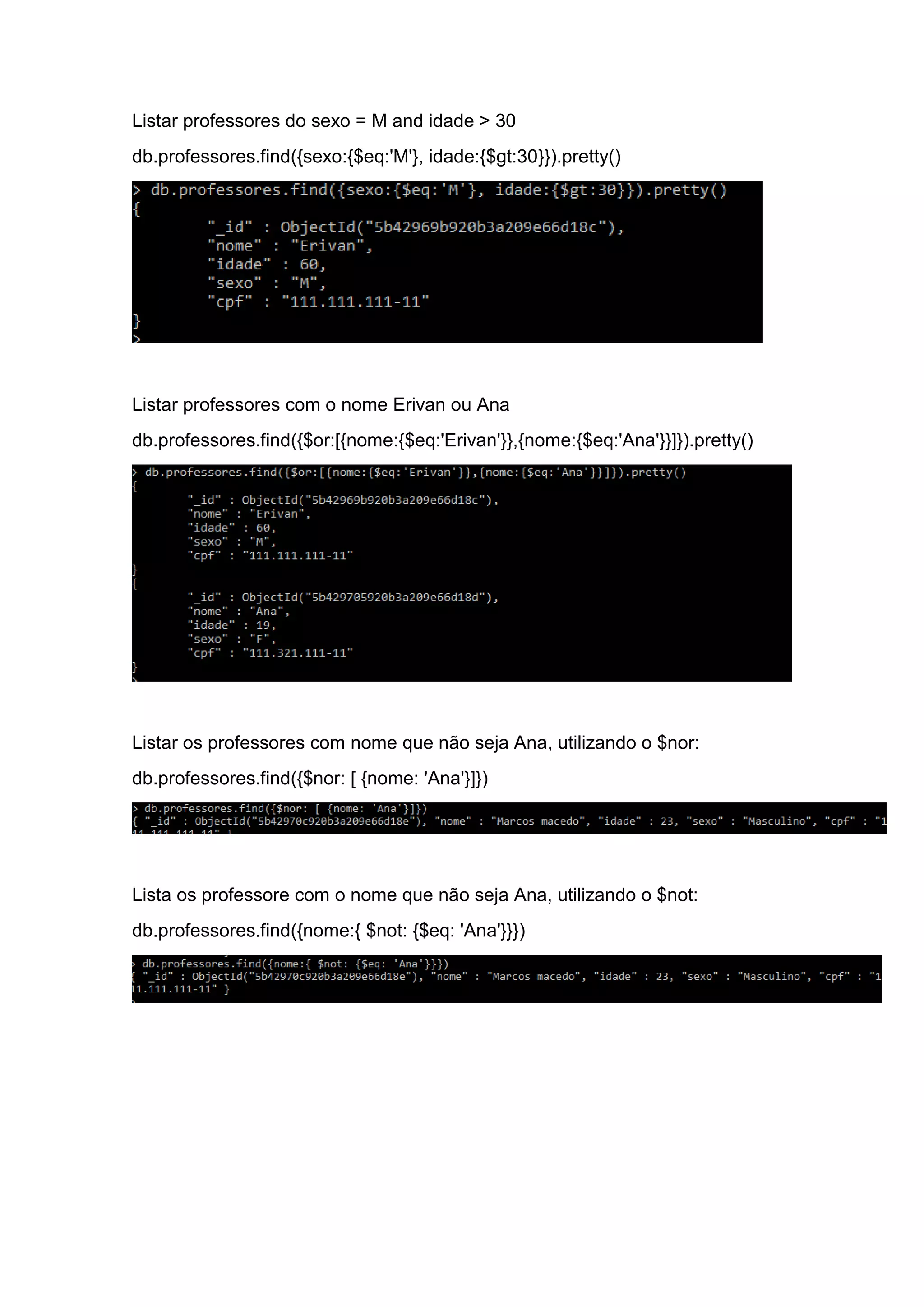 Listar professores do sexo = M and idade > 30
db.professores.find({sexo:{$eq:'M'}, idade:{$gt:30}}).pretty()
Listar professores com o nome Erivan ou Ana
db.professores.find({$or:[{nome:{$eq:'Erivan'}},{nome:{$eq:'Ana'}}]}).pretty()
Listar os professores com nome que não seja Ana, utilizando o $nor:
db.professores.find({$nor: [ {nome: 'Ana'}]})
Lista os professore com o nome que não seja Ana, utilizando o $not:
db.professores.find({nome:{ $not: {$eq: 'Ana'}}})
 