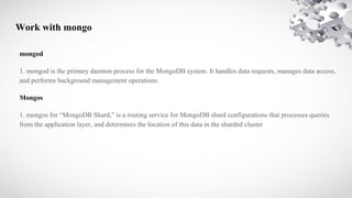 Work with mongo
mongod
1. mongod is the primary daemon process for the MongoDB system. It handles data requests, manages data access,
and performs background management operations.
Mongos
1. mongos for “MongoDB Shard,” is a routing service for MongoDB shard configurations that processes queries
from the application layer, and determines the location of this data in the sharded cluster
 