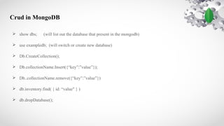 Crud in MongoDB
 show dbs; (will list out the database that present in the mongodb)
 use exampledb; (will switch or create new database)
 Db.CreateCollection();
 Db.collectionName.Insert({“key”:”value”});
 Db..collectionName.remove({“key”:”value”})
 db.inventory.find( { id: “value" } )
 db.dropDatabase();
 