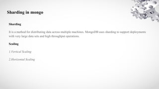 Sharding in mongo
Sharding
It is a method for distributing data across multiple machines. MongoDB uses sharding to support deployments
with very large data sets and high throughput operations.
Scaling
1.Vertical Scaling
2.Horizontal Scaling
 