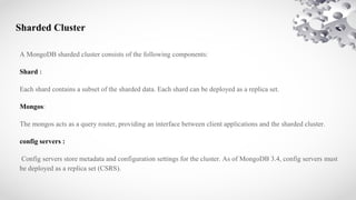 Sharded Cluster
A MongoDB sharded cluster consists of the following components:
Shard :
Each shard contains a subset of the sharded data. Each shard can be deployed as a replica set.
Mongos:
The mongos acts as a query router, providing an interface between client applications and the sharded cluster.
config servers :
Config servers store metadata and configuration settings for the cluster. As of MongoDB 3.4, config servers must
be deployed as a replica set (CSRS).
 