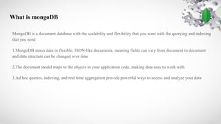 What is mongoDB
MongoDB is a document database with the scalability and flexibility that you want with the querying and indexing
that you need
1.MongoDB stores data in flexible, JSON-like documents, meaning fields can vary from document to document
and data structure can be changed over time
2.The document model maps to the objects in your application code, making data easy to work with
3.Ad hoc queries, indexing, and real time aggregation provide powerful ways to access and analyze your data
 