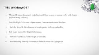 Why use MongoDB?
1. MongoDB stores documents (or) objects and Now-a-days, everyone works with objects
(Python/Ruby/Java/etc.)
2. Scalable High-Performance Open-source, Document-orientated database.
3. Built for Speed & Rich Document based queries for Easy readability.
4. Full Index Support for High Performance.
5. Replication and Failover for High Availability.
6. Auto Sharding for Easy Scalability & Map / Reduce for Aggregation.
 