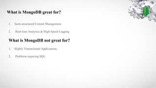 What is MongoDB great for?
1. Semi-structured Content Management.
2. Real-time Analytics & High-Speed Logging.
What is MongoDB not great for?
1. Highly Transactional Applications.
2. Problems requiring SQL.
 