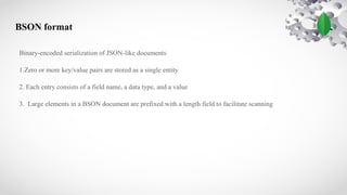BSON format
Binary-encoded serialization of JSON-like documents
1.Zero or more key/value pairs are stored as a single entity
2. Each entry consists of a field name, a data type, and a value
3. Large elements in a BSON document are prefixed with a length field to facilitate scanning
 