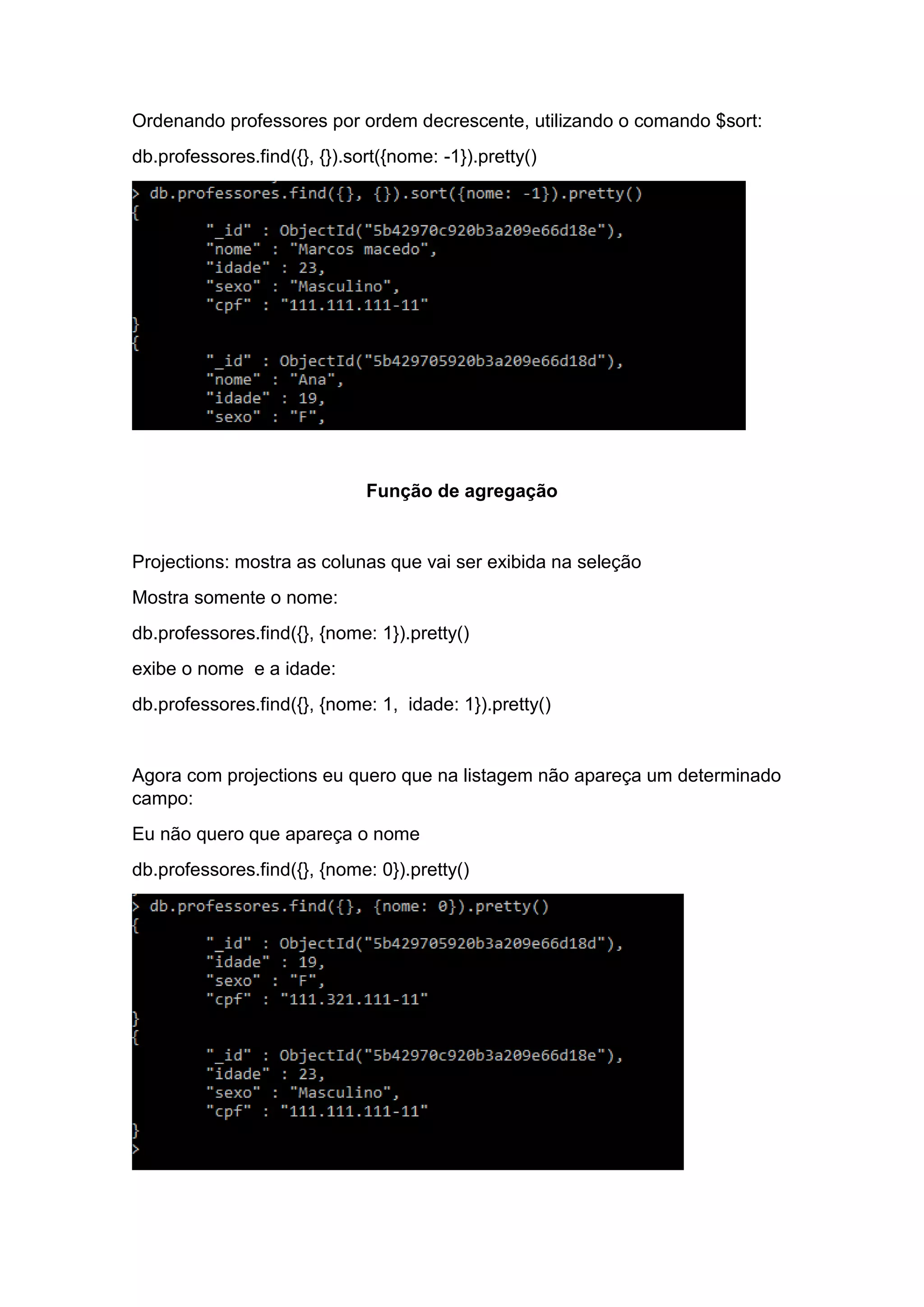 Ordenando professores por ordem decrescente, utilizando o comando $sort:
db.professores.find({}, {}).sort({nome: -1}).pretty()
Função de agregação
Projections: mostra as colunas que vai ser exibida na seleção
Mostra somente o nome:
db.professores.find({}, {nome: 1}).pretty()
exibe o nome e a idade:
db.professores.find({}, {nome: 1, idade: 1}).pretty()
Agora com projections eu quero que na listagem não apareça um determinado
campo:
Eu não quero que apareça o nome
db.professores.find({}, {nome: 0}).pretty()
 