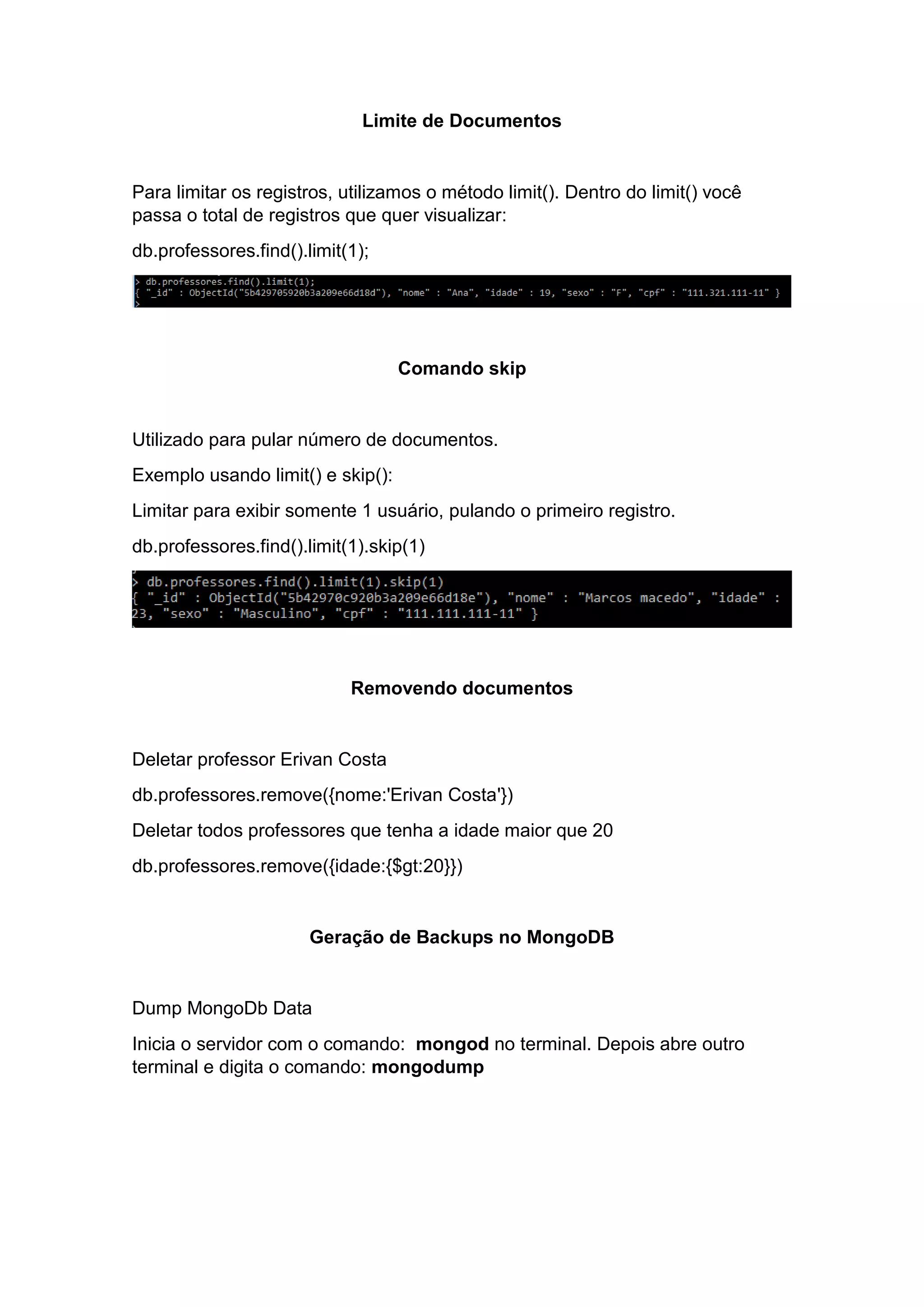 Limite de Documentos
Para limitar os registros, utilizamos o método limit(). Dentro do limit() você
passa o total de registros que quer visualizar:
db.professores.find().limit(1);
Comando skip
Utilizado para pular número de documentos.
Exemplo usando limit() e skip():
Limitar para exibir somente 1 usuário, pulando o primeiro registro.
db.professores.find().limit(1).skip(1)
Removendo documentos
Deletar professor Erivan Costa
db.professores.remove({nome:'Erivan Costa'})
Deletar todos professores que tenha a idade maior que 20
db.professores.remove({idade:{$gt:20}})
Geração de Backups no MongoDB
Dump MongoDb Data
Inicia o servidor com o comando: mongod no terminal. Depois abre outro
terminal e digita o comando: mongodump
 